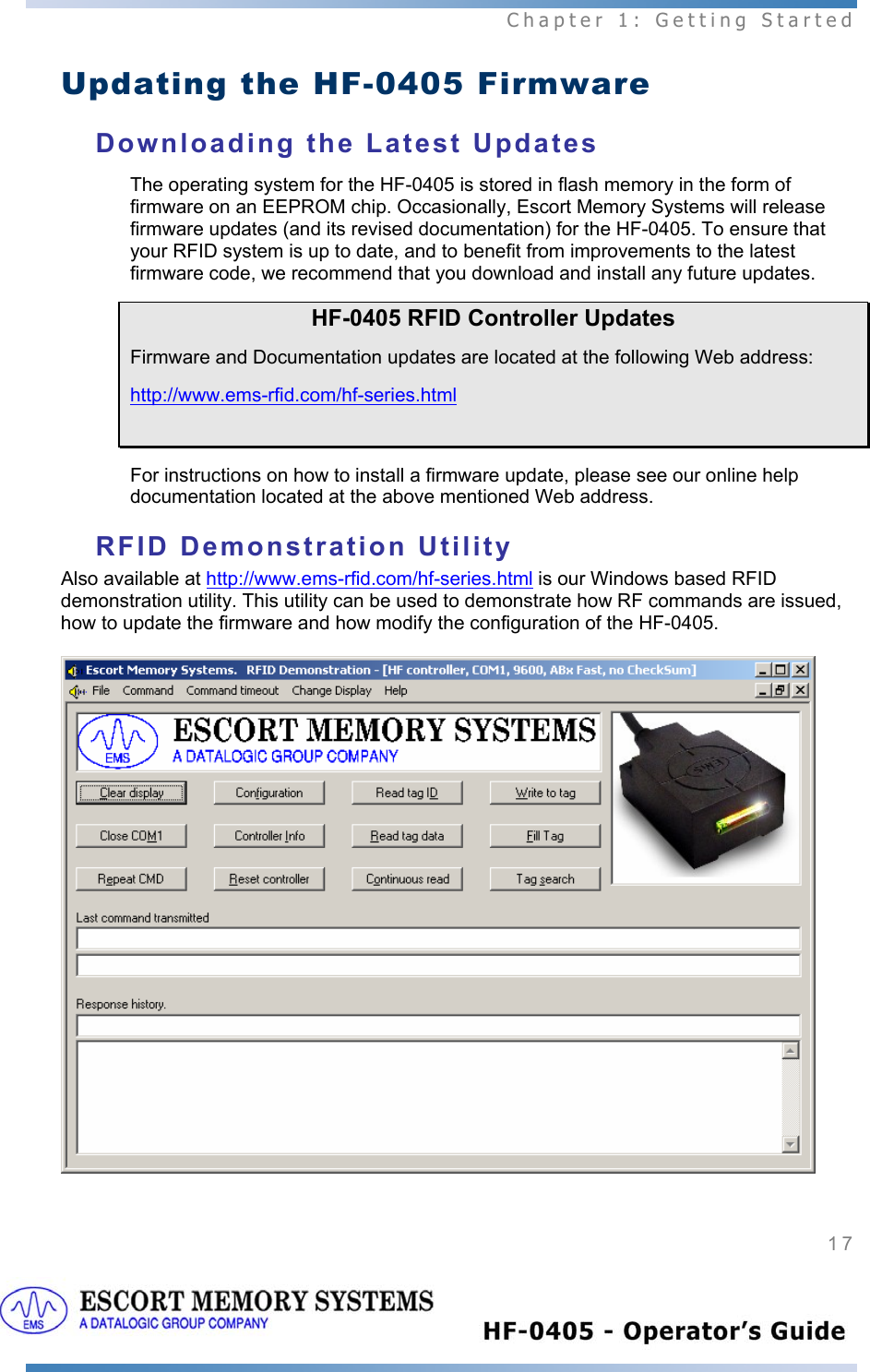  Chapter 1: Getting Started 17   Updating the HF-0405 Firmware Downloading the Latest Updates The operating system for the HF-0405 is stored in flash memory in the form of firmware on an EEPROM chip. Occasionally, Escort Memory Systems will release firmware updates (and its revised documentation) for the HF-0405. To ensure that your RFID system is up to date, and to benefit from improvements to the latest firmware code, we recommend that you download and install any future updates. HF-0405 RFID Controller Updates Firmware and Documentation updates are located at the following Web address:  http://www.ems-rfid.com/hf-series.html  For instructions on how to install a firmware update, please see our online help documentation located at the above mentioned Web address.  RFID Demonstration Utility Also available at http://www.ems-rfid.com/hf-series.html is our Windows based RFID demonstration utility. This utility can be used to demonstrate how RF commands are issued, how to update the firmware and how modify the configuration of the HF-0405.  
