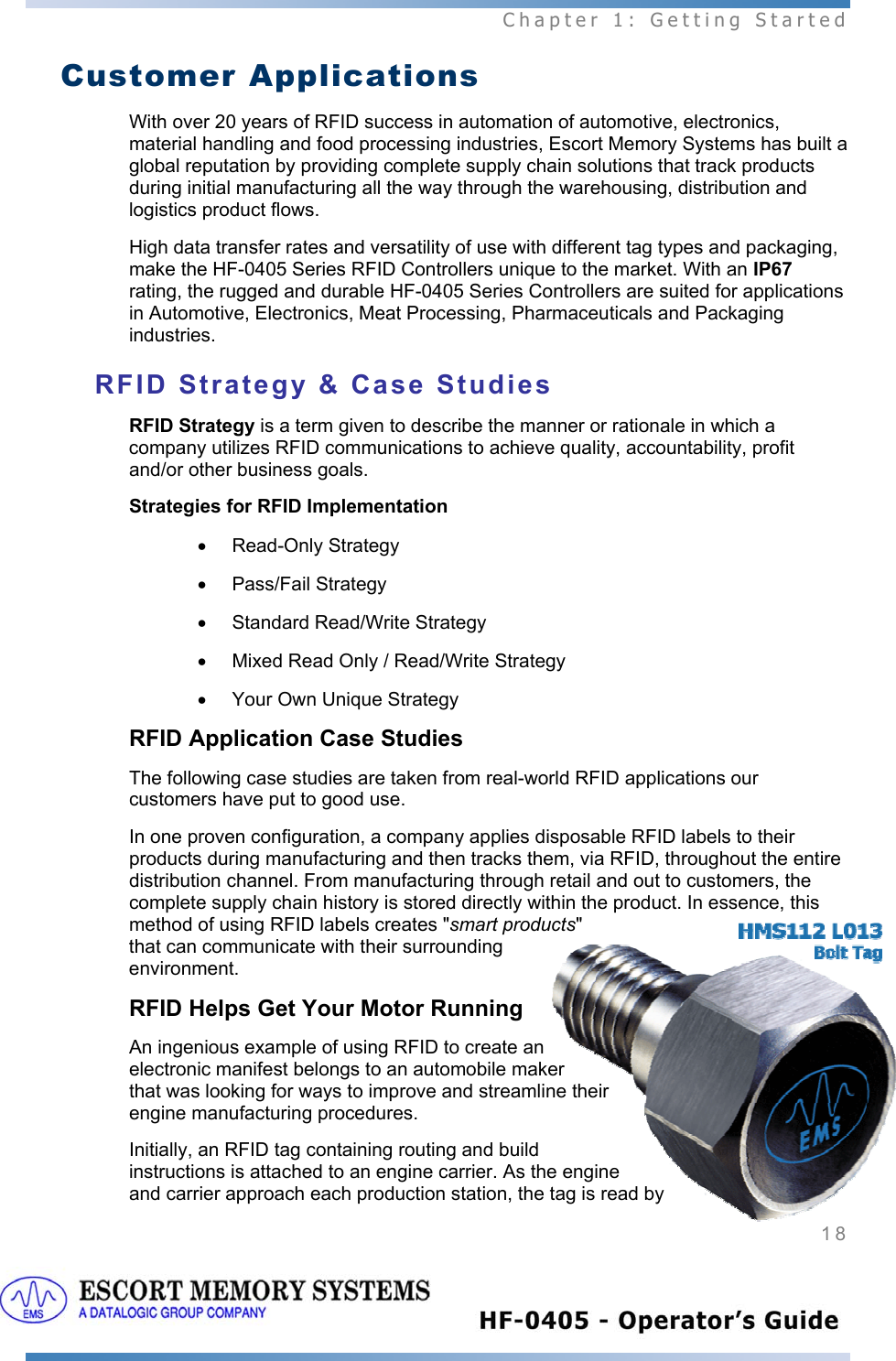  Chapter 1: Getting Started 18   Customer Applications With over 20 years of RFID success in automation of automotive, electronics, material handling and food processing industries, Escort Memory Systems has built a global reputation by providing complete supply chain solutions that track products during initial manufacturing all the way through the warehousing, distribution and logistics product flows. High data transfer rates and versatility of use with different tag types and packaging, make the HF-0405 Series RFID Controllers unique to the market. With an IP67 rating, the rugged and durable HF-0405 Series Controllers are suited for applications in Automotive, Electronics, Meat Processing, Pharmaceuticals and Packaging industries. RFID Strategy &amp; Case Studies RFID Strategy is a term given to describe the manner or rationale in which a company utilizes RFID communications to achieve quality, accountability, profit and/or other business goals.  Strategies for RFID Implementation • Read-Only Strategy • Pass/Fail Strategy •  Standard Read/Write Strategy •  Mixed Read Only / Read/Write Strategy  •  Your Own Unique Strategy   RFID Application Case Studies The following case studies are taken from real-world RFID applications our customers have put to good use.  In one proven configuration, a company applies disposable RFID labels to their products during manufacturing and then tracks them, via RFID, throughout the entire distribution channel. From manufacturing through retail and out to customers, the complete supply chain history is stored directly within the product. In essence, this method of using RFID labels creates &quot;smart products&quot; that can communicate with their surrounding environment.  RFID Helps Get Your Motor Running An ingenious example of using RFID to create an electronic manifest belongs to an automobile maker that was looking for ways to improve and streamline their engine manufacturing procedures.  Initially, an RFID tag containing routing and build instructions is attached to an engine carrier. As the engine and carrier approach each production station, the tag is read by 