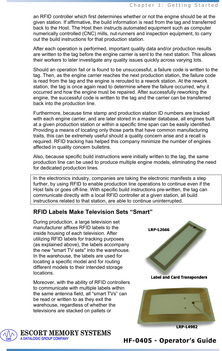 Chapter 1: Getting Started 19   an RFID controller which first determines whether or not the engine should be at the given station. If affirmative, the build information is read from the tag and transferred back to the Host. The Host then instructs automated equipment such as computer numerically controlled (CNC) mills, nut-runners and inspection equipment, to carry out the build instructions for that production station.  After each operation is performed, important quality data and/or production results are written to the tag before the engine carrier is sent to the next station. This allows their workers to later investigate any quality issues quickly across varying lots.  Should an operation fail or is found to be unsuccessful, a failure code is written to the tag. Then, as the engine carrier reaches the next production station, the failure code is read from the tag and the engine is rerouted to a rework station. At the rework station, the tag is once again read to determine where the failure occurred, why it occurred and how the engine must be repaired. After successfully reworking the engine, the successful code is written to the tag and the carrier can be transferred back into the production line.  Furthermore, because time stamp and production station ID numbers are tracked with each engine carrier, and are later stored in a master database, all engines built at a given production station or within a specific time span can be easily identified. Providing a means of locating only those parts that have common manufacturing traits, this can be extremely useful should a quality concern arise and a recall is required. RFID tracking has helped this company minimize the number of engines affected in quality concern bulletins.  Also, because specific build instructions were initially written to the tag, the same production line can be used to produce multiple engine models, eliminating the need for dedicated production lines. In the electronics industry, companies are taking the electronic manifests a step further, by using RFID to enable production line operations to continue even if the Host fails or goes off-line. With specific build instructions pre-written, the tag can communicate directly with a local RFID controller at a given station, all build instructions related to that station, are able to continue uninterrupted. RFID Labels Make Television Sets “Smart” During production, a large television set manufacturer affixes RFID labels to the inside housing of each television. After utilizing RFID labels for tracking purposes (as explained above), the labels accompany the new &quot;smart TV sets&quot; into the warehouse. In the warehouse, the labels are used for locating a specific model and for routing different models to their intended storage locations.  Moreover, with the ability of RFID controllers to communicate with multiple labels within the same antenna field, all “smart TVs” can be read or written to as they exit the warehouse, regardless of whether the televisions are stacked on pallets or 