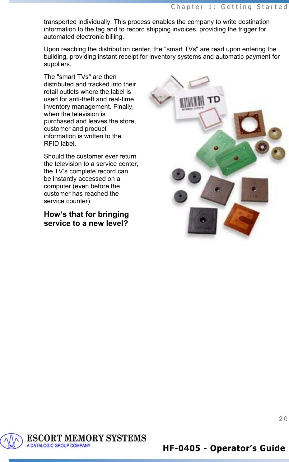  Chapter 1: Getting Started 20   transported individually. This process enables the company to write destination information to the tag and to record shipping invoices, providing the trigger for automated electronic billing. Upon reaching the distribution center, the &quot;smart TVs&quot; are read upon entering the building, providing instant receipt for inventory systems and automatic payment for suppliers. The &quot;smart TVs&quot; are then distributed and tracked into their retail outlets where the label is used for anti-theft and real-time inventory management. Finally, when the television is purchased and leaves the store, customer and product information is written to the RFID label.  Should the customer ever return the television to a service center, the TV’s complete record can be instantly accessed on a computer (even before the customer has reached the service counter).  How’s that for bringing service to a new level?  