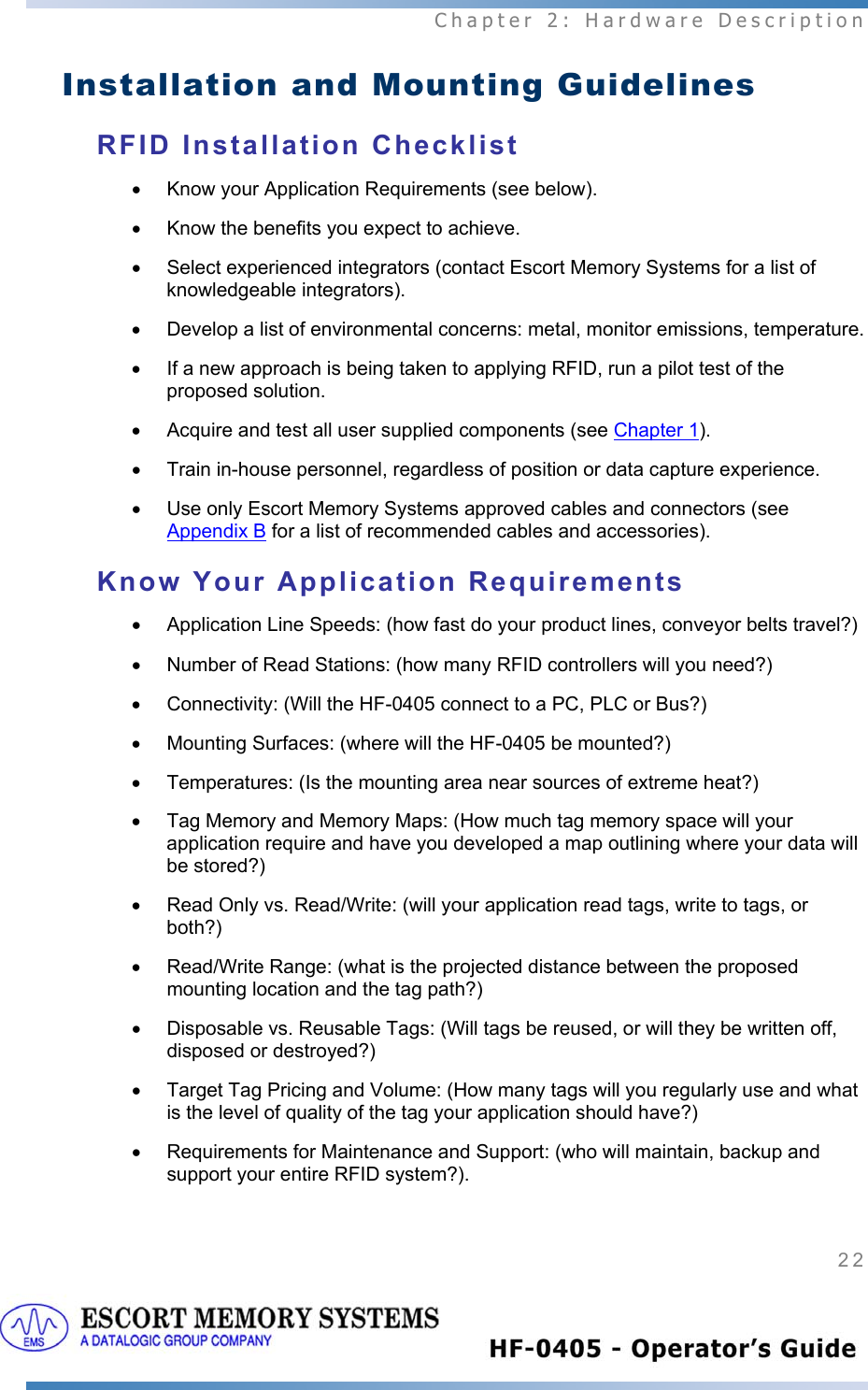  Chapter 2: Hardware Description 22   Installation and Mounting Guidelines RFID Installation Checklist •  Know your Application Requirements (see below). •  Know the benefits you expect to achieve. •  Select experienced integrators (contact Escort Memory Systems for a list of knowledgeable integrators). •  Develop a list of environmental concerns: metal, monitor emissions, temperature. •  If a new approach is being taken to applying RFID, run a pilot test of the proposed solution. •  Acquire and test all user supplied components (see Chapter 1). •  Train in-house personnel, regardless of position or data capture experience. •  Use only Escort Memory Systems approved cables and connectors (see Appendix B for a list of recommended cables and accessories). Know Your Application Requirements •  Application Line Speeds: (how fast do your product lines, conveyor belts travel?) •  Number of Read Stations: (how many RFID controllers will you need?) •  Connectivity: (Will the HF-0405 connect to a PC, PLC or Bus?)  •  Mounting Surfaces: (where will the HF-0405 be mounted?) •  Temperatures: (Is the mounting area near sources of extreme heat?) •  Tag Memory and Memory Maps: (How much tag memory space will your application require and have you developed a map outlining where your data will be stored?)  •  Read Only vs. Read/Write: (will your application read tags, write to tags, or both?)  •  Read/Write Range: (what is the projected distance between the proposed mounting location and the tag path?)   •  Disposable vs. Reusable Tags: (Will tags be reused, or will they be written off, disposed or destroyed?)  •  Target Tag Pricing and Volume: (How many tags will you regularly use and what is the level of quality of the tag your application should have?)  •  Requirements for Maintenance and Support: (who will maintain, backup and support your entire RFID system?). 