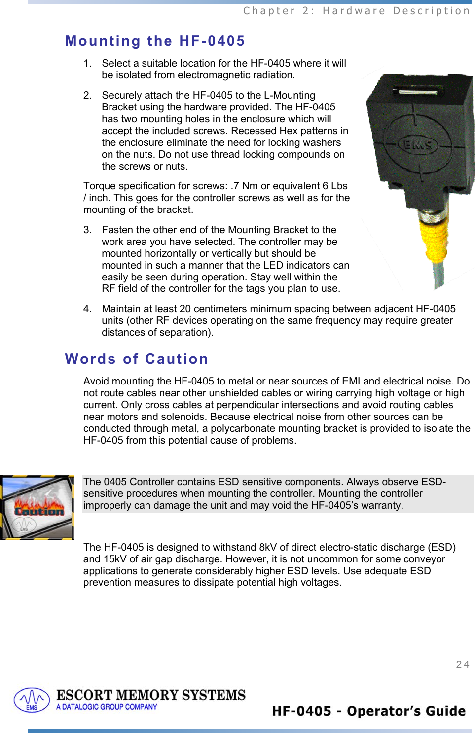  Chapter 2: Hardware Description 24   Mounting the HF-0405 1.  Select a suitable location for the HF-0405 where it will be isolated from electromagnetic radiation. 2.  Securely attach the HF-0405 to the L-Mounting Bracket using the hardware provided. The HF-0405 has two mounting holes in the enclosure which will accept the included screws. Recessed Hex patterns in the enclosure eliminate the need for locking washers on the nuts. Do not use thread locking compounds on the screws or nuts. Torque specification for screws: .7 Nm or equivalent 6 Lbs / inch. This goes for the controller screws as well as for the mounting of the bracket. 3.  Fasten the other end of the Mounting Bracket to the work area you have selected. The controller may be mounted horizontally or vertically but should be mounted in such a manner that the LED indicators can easily be seen during operation. Stay well within the RF field of the controller for the tags you plan to use. 4.  Maintain at least 20 centimeters minimum spacing between adjacent HF-0405 units (other RF devices operating on the same frequency may require greater distances of separation). Words of Caution Avoid mounting the HF-0405 to metal or near sources of EMI and electrical noise. Do not route cables near other unshielded cables or wiring carrying high voltage or high current. Only cross cables at perpendicular intersections and avoid routing cables near motors and solenoids. Because electrical noise from other sources can be conducted through metal, a polycarbonate mounting bracket is provided to isolate the HF-0405 from this potential cause of problems.   The 0405 Controller contains ESD sensitive components. Always observe ESD-sensitive procedures when mounting the controller. Mounting the controller improperly can damage the unit and may void the HF-0405’s warranty.   The HF-0405 is designed to withstand 8kV of direct electro-static discharge (ESD) and 15kV of air gap discharge. However, it is not uncommon for some conveyor applications to generate considerably higher ESD levels. Use adequate ESD prevention measures to dissipate potential high voltages. 