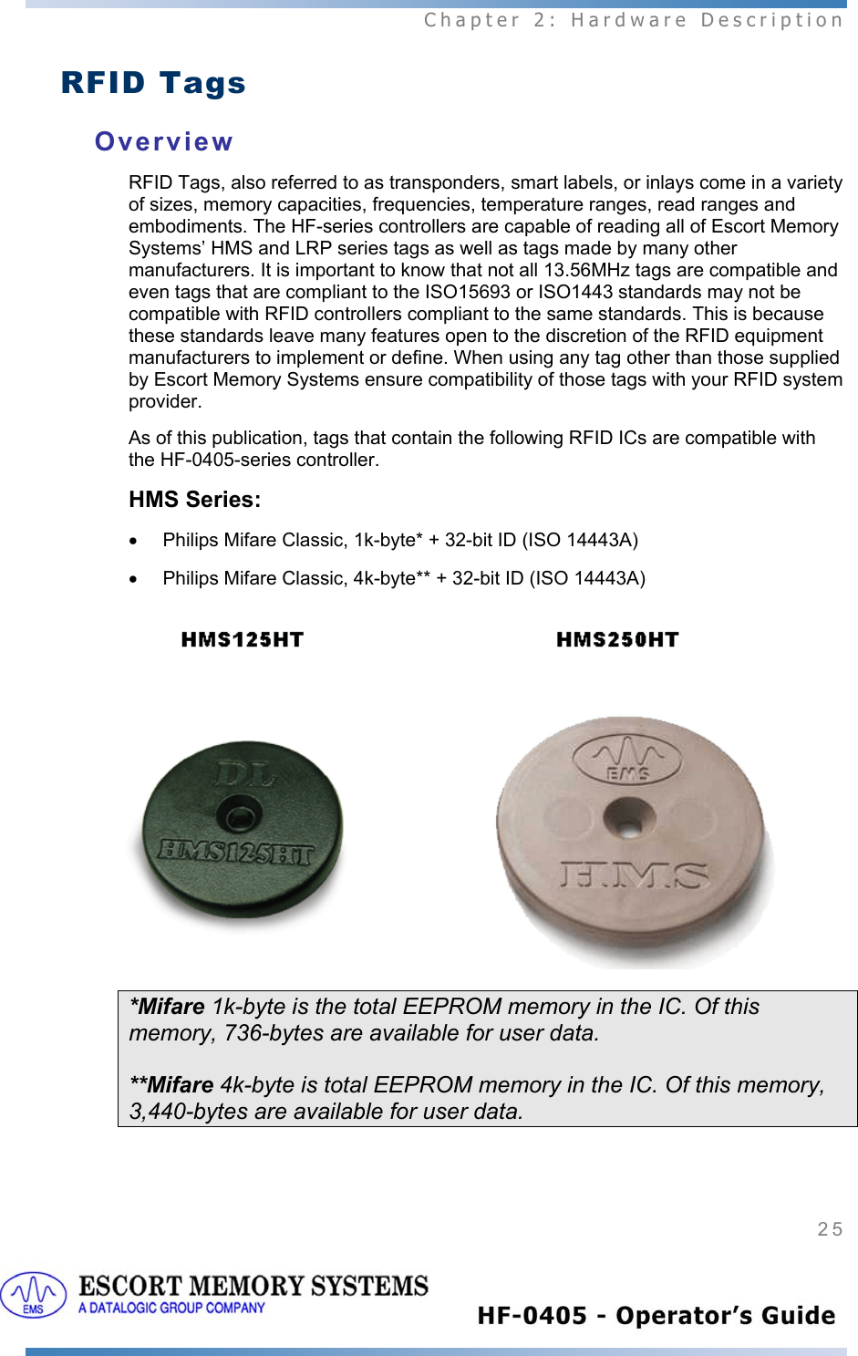  Chapter 2: Hardware Description 25   RFID Tags Overview RFID Tags, also referred to as transponders, smart labels, or inlays come in a variety of sizes, memory capacities, frequencies, temperature ranges, read ranges and embodiments. The HF-series controllers are capable of reading all of Escort Memory Systems’ HMS and LRP series tags as well as tags made by many other manufacturers. It is important to know that not all 13.56MHz tags are compatible and even tags that are compliant to the ISO15693 or ISO1443 standards may not be compatible with RFID controllers compliant to the same standards. This is because these standards leave many features open to the discretion of the RFID equipment manufacturers to implement or define. When using any tag other than those supplied by Escort Memory Systems ensure compatibility of those tags with your RFID system provider.  As of this publication, tags that contain the following RFID ICs are compatible with the HF-0405-series controller. HMS Series:  •  Philips Mifare Classic, 1k-byte* + 32-bit ID (ISO 14443A) •  Philips Mifare Classic, 4k-byte** + 32-bit ID (ISO 14443A)    *Mifare 1k-byte is the total EEPROM memory in the IC. Of this memory, 736-bytes are available for user data.  **Mifare 4k-byte is total EEPROM memory in the IC. Of this memory, 3,440-bytes are available for user data.   