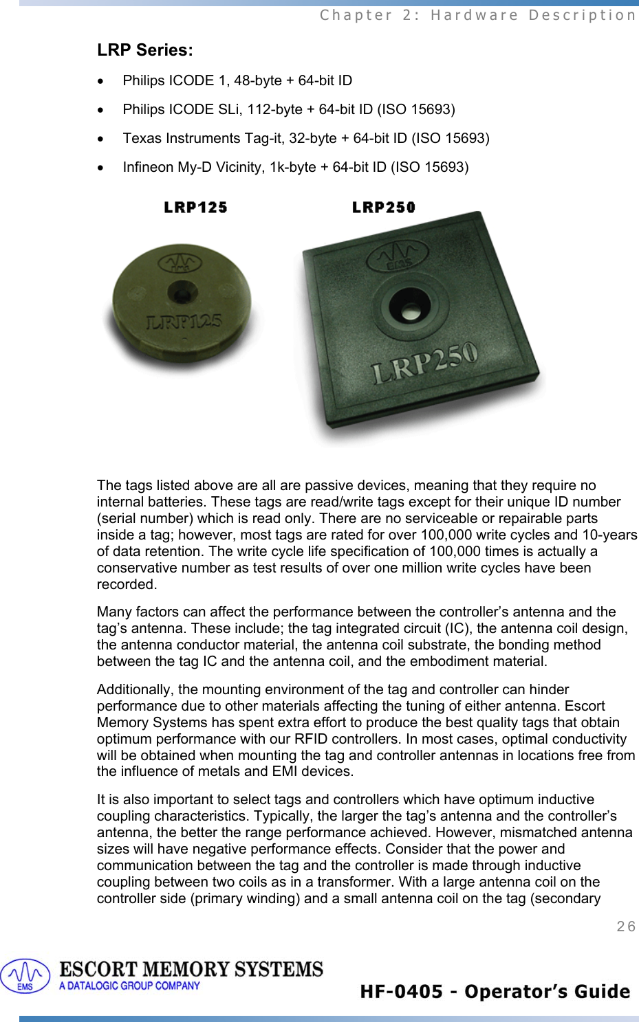  Chapter 2: Hardware Description 26   LRP Series: •  Philips ICODE 1, 48-byte + 64-bit ID •  Philips ICODE SLi, 112-byte + 64-bit ID (ISO 15693) •  Texas Instruments Tag-it, 32-byte + 64-bit ID (ISO 15693) •  Infineon My-D Vicinity, 1k-byte + 64-bit ID (ISO 15693)  The tags listed above are all are passive devices, meaning that they require no internal batteries. These tags are read/write tags except for their unique ID number (serial number) which is read only. There are no serviceable or repairable parts inside a tag; however, most tags are rated for over 100,000 write cycles and 10-years of data retention. The write cycle life specification of 100,000 times is actually a conservative number as test results of over one million write cycles have been recorded.  Many factors can affect the performance between the controller’s antenna and the tag’s antenna. These include; the tag integrated circuit (IC), the antenna coil design, the antenna conductor material, the antenna coil substrate, the bonding method between the tag IC and the antenna coil, and the embodiment material.  Additionally, the mounting environment of the tag and controller can hinder performance due to other materials affecting the tuning of either antenna. Escort Memory Systems has spent extra effort to produce the best quality tags that obtain optimum performance with our RFID controllers. In most cases, optimal conductivity will be obtained when mounting the tag and controller antennas in locations free from the influence of metals and EMI devices.  It is also important to select tags and controllers which have optimum inductive coupling characteristics. Typically, the larger the tag’s antenna and the controller’s antenna, the better the range performance achieved. However, mismatched antenna sizes will have negative performance effects. Consider that the power and communication between the tag and the controller is made through inductive coupling between two coils as in a transformer. With a large antenna coil on the controller side (primary winding) and a small antenna coil on the tag (secondary 