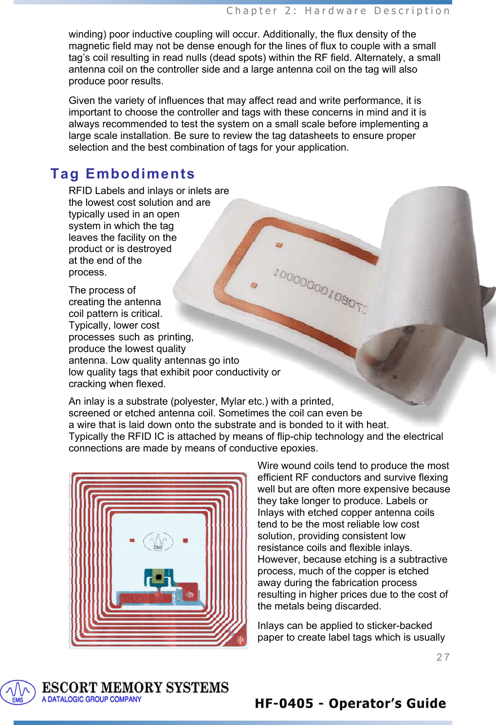  Chapter 2: Hardware Description 27   winding) poor inductive coupling will occur. Additionally, the flux density of the magnetic field may not be dense enough for the lines of flux to couple with a small tag’s coil resulting in read nulls (dead spots) within the RF field. Alternately, a small antenna coil on the controller side and a large antenna coil on the tag will also produce poor results.  Given the variety of influences that may affect read and write performance, it is important to choose the controller and tags with these concerns in mind and it is always recommended to test the system on a small scale before implementing a large scale installation. Be sure to review the tag datasheets to ensure proper selection and the best combination of tags for your application. Tag Embodiments RFID Labels and inlays or inlets are the lowest cost solution and are typically used in an open system in which the tag leaves the facility on the product or is destroyed at the end of the process.  The process of creating the antenna coil pattern is critical. Typically, lower cost processes such as printing, produce the lowest quality antenna. Low quality antennas go into low quality tags that exhibit poor conductivity or cracking when flexed.   An inlay is a substrate (polyester, Mylar etc.) with a printed, screened or etched antenna coil. Sometimes the coil can even be a wire that is laid down onto the substrate and is bonded to it with heat. Typically the RFID IC is attached by means of flip-chip technology and the electrical connections are made by means of conductive epoxies.  Wire wound coils tend to produce the most efficient RF conductors and survive flexing well but are often more expensive because they take longer to produce. Labels or Inlays with etched copper antenna coils tend to be the most reliable low cost solution, providing consistent low resistance coils and flexible inlays. However, because etching is a subtractive process, much of the copper is etched away during the fabrication process resulting in higher prices due to the cost of the metals being discarded.   Inlays can be applied to sticker-backed paper to create label tags which is usually 