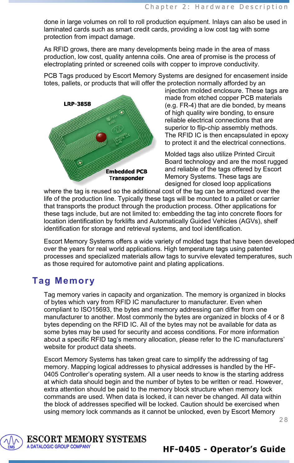  Chapter 2: Hardware Description 28   done in large volumes on roll to roll production equipment. Inlays can also be used in laminated cards such as smart credit cards, providing a low cost tag with some protection from impact damage. As RFID grows, there are many developments being made in the area of mass production, low cost, quality antenna coils. One area of promise is the process of electroplating printed or screened coils with copper to improve conductivity. PCB Tags produced by Escort Memory Systems are designed for encasement inside totes, pallets, or products that will offer the protection normally afforded by an injection molded enclosure. These tags are made from etched copper PCB materials (e.g. FR-4) that are die bonded, by means of high quality wire bonding, to ensure reliable electrical connections that are superior to flip-chip assembly methods. The RFID IC is then encapsulated in epoxy to protect it and the electrical connections. Molded tags also utilize Printed Circuit Board technology and are the most rugged and reliable of the tags offered by Escort Memory Systems. These tags are designed for closed loop applications where the tag is reused so the additional cost of the tag can be amortized over the life of the production line. Typically these tags will be mounted to a pallet or carrier that transports the product through the production process. Other applications for these tags include, but are not limited to: embedding the tag into concrete floors for location identification by forklifts and Automatically Guided Vehicles (AGVs), shelf identification for storage and retrieval systems, and tool identification. Escort Memory Systems offers a wide variety of molded tags that have been developed over the years for real world applications. High temperature tags using patented processes and specialized materials allow tags to survive elevated temperatures, such as those required for automotive paint and plating applications. Tag Memory Tag memory varies in capacity and organization. The memory is organized in blocks of bytes which vary from RFID IC manufacturer to manufacturer. Even when compliant to ISO15693, the bytes and memory addressing can differ from one manufacturer to another. Most commonly the bytes are organized in blocks of 4 or 8 bytes depending on the RFID IC. All of the bytes may not be available for data as some bytes may be used for security and access conditions. For more information about a specific RFID tag’s memory allocation, please refer to the IC manufacturers’ website for product data sheets.   Escort Memory Systems has taken great care to simplify the addressing of tag memory. Mapping logical addresses to physical addresses is handled by the HF-0405 Controller’s operating system. All a user needs to know is the starting address at which data should begin and the number of bytes to be written or read. However, extra attention should be paid to the memory block structure when memory lock commands are used. When data is locked, it can never be changed. All data within the block of addresses specified will be locked. Caution should be exercised when using memory lock commands as it cannot be unlocked, even by Escort Memory 