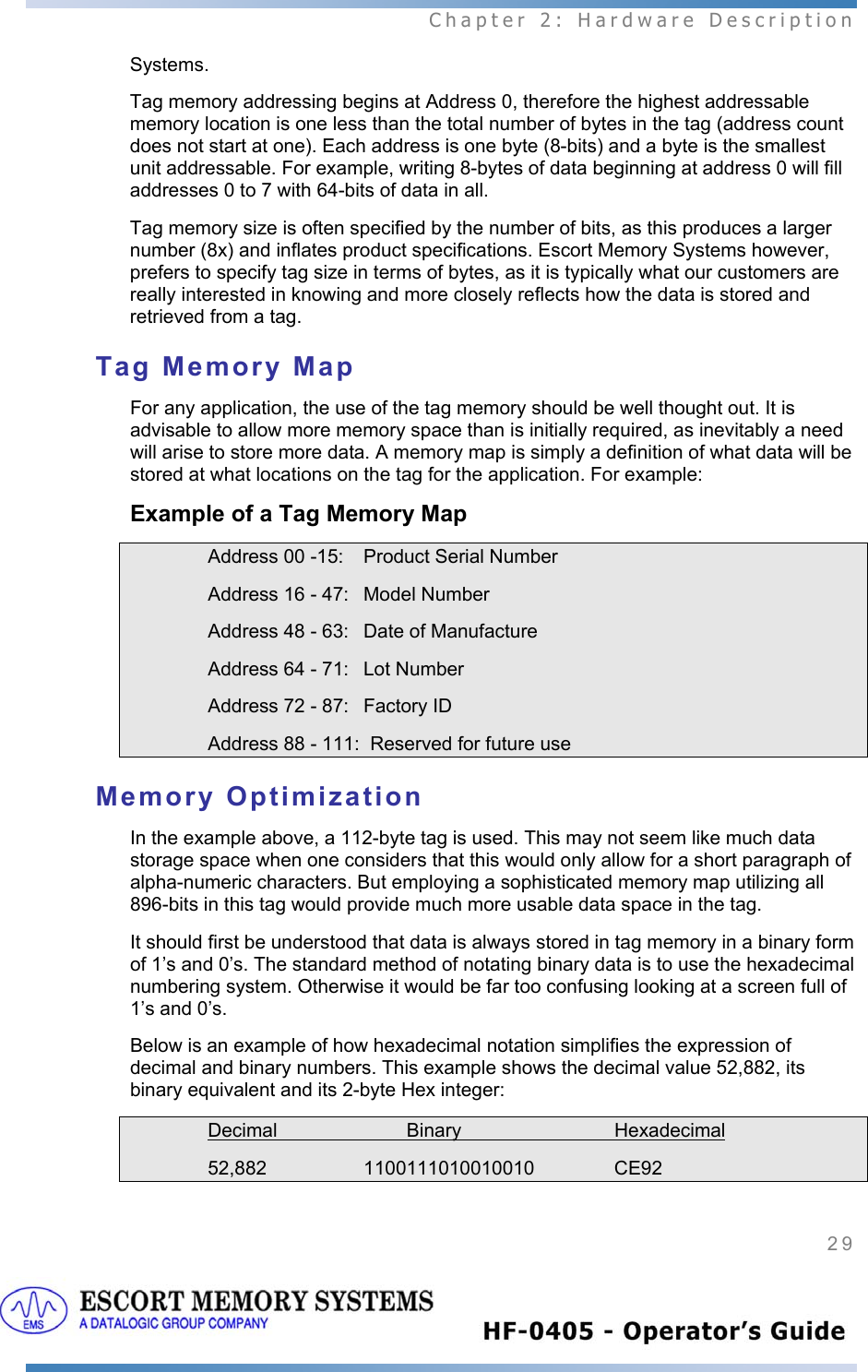  Chapter 2: Hardware Description 29   Systems. Tag memory addressing begins at Address 0, therefore the highest addressable memory location is one less than the total number of bytes in the tag (address count does not start at one). Each address is one byte (8-bits) and a byte is the smallest unit addressable. For example, writing 8-bytes of data beginning at address 0 will fill addresses 0 to 7 with 64-bits of data in all.   Tag memory size is often specified by the number of bits, as this produces a larger number (8x) and inflates product specifications. Escort Memory Systems however, prefers to specify tag size in terms of bytes, as it is typically what our customers are really interested in knowing and more closely reflects how the data is stored and retrieved from a tag. Tag Memory Map For any application, the use of the tag memory should be well thought out. It is advisable to allow more memory space than is initially required, as inevitably a need will arise to store more data. A memory map is simply a definition of what data will be stored at what locations on the tag for the application. For example: Example of a Tag Memory Map     Address 00 -15:  Product Serial Number     Address 16 - 47:  Model Number     Address 48 - 63:  Date of Manufacture     Address 64 - 71:  Lot Number     Address 72 - 87:  Factory ID     Address 88 - 111:  Reserved for future use Memory Optimization In the example above, a 112-byte tag is used. This may not seem like much data storage space when one considers that this would only allow for a short paragraph of alpha-numeric characters. But employing a sophisticated memory map utilizing all 896-bits in this tag would provide much more usable data space in the tag.   It should first be understood that data is always stored in tag memory in a binary form of 1’s and 0’s. The standard method of notating binary data is to use the hexadecimal numbering system. Otherwise it would be far too confusing looking at a screen full of 1’s and 0’s.  Below is an example of how hexadecimal notation simplifies the expression of decimal and binary numbers. This example shows the decimal value 52,882, its binary equivalent and its 2-byte Hex integer:   Decimal   Binary     Hexadecimal    52,882  1100111010010010   CE92  