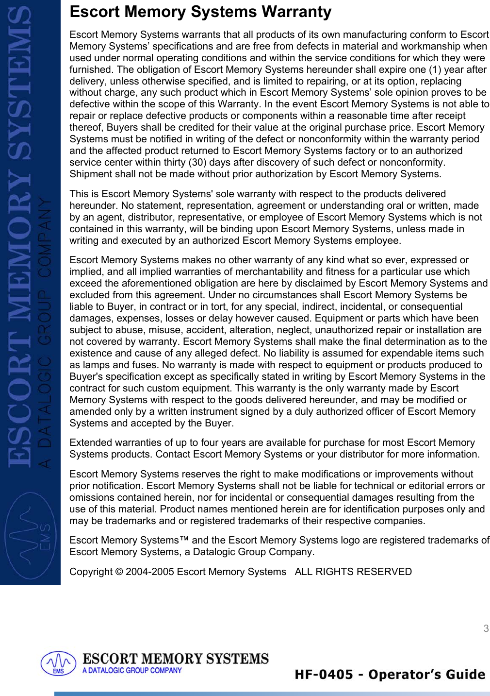  3   Escort Memory Systems Warranty Escort Memory Systems warrants that all products of its own manufacturing conform to Escort Memory Systems’ specifications and are free from defects in material and workmanship when used under normal operating conditions and within the service conditions for which they were furnished. The obligation of Escort Memory Systems hereunder shall expire one (1) year after delivery, unless otherwise specified, and is limited to repairing, or at its option, replacing without charge, any such product which in Escort Memory Systems’ sole opinion proves to be defective within the scope of this Warranty. In the event Escort Memory Systems is not able to repair or replace defective products or components within a reasonable time after receipt thereof, Buyers shall be credited for their value at the original purchase price. Escort Memory Systems must be notified in writing of the defect or nonconformity within the warranty period and the affected product returned to Escort Memory Systems factory or to an authorized service center within thirty (30) days after discovery of such defect or nonconformity. Shipment shall not be made without prior authorization by Escort Memory Systems. This is Escort Memory Systems&apos; sole warranty with respect to the products delivered hereunder. No statement, representation, agreement or understanding oral or written, made by an agent, distributor, representative, or employee of Escort Memory Systems which is not contained in this warranty, will be binding upon Escort Memory Systems, unless made in writing and executed by an authorized Escort Memory Systems employee.  Escort Memory Systems makes no other warranty of any kind what so ever, expressed or implied, and all implied warranties of merchantability and fitness for a particular use which exceed the aforementioned obligation are here by disclaimed by Escort Memory Systems and excluded from this agreement. Under no circumstances shall Escort Memory Systems be liable to Buyer, in contract or in tort, for any special, indirect, incidental, or consequential damages, expenses, losses or delay however caused. Equipment or parts which have been subject to abuse, misuse, accident, alteration, neglect, unauthorized repair or installation are not covered by warranty. Escort Memory Systems shall make the final determination as to the existence and cause of any alleged defect. No liability is assumed for expendable items such as lamps and fuses. No warranty is made with respect to equipment or products produced to Buyer&apos;s specification except as specifically stated in writing by Escort Memory Systems in the contract for such custom equipment. This warranty is the only warranty made by Escort Memory Systems with respect to the goods delivered hereunder, and may be modified or amended only by a written instrument signed by a duly authorized officer of Escort Memory Systems and accepted by the Buyer.  Extended warranties of up to four years are available for purchase for most Escort Memory Systems products. Contact Escort Memory Systems or your distributor for more information. Escort Memory Systems reserves the right to make modifications or improvements without prior notification. Escort Memory Systems shall not be liable for technical or editorial errors or omissions contained herein, nor for incidental or consequential damages resulting from the use of this material. Product names mentioned herein are for identification purposes only and may be trademarks and or registered trademarks of their respective companies. Escort Memory Systems™ and the Escort Memory Systems logo are registered trademarks of Escort Memory Systems, a Datalogic Group Company.  Copyright © 2004-2005 Escort Memory Systems   ALL RIGHTS RESERVED 