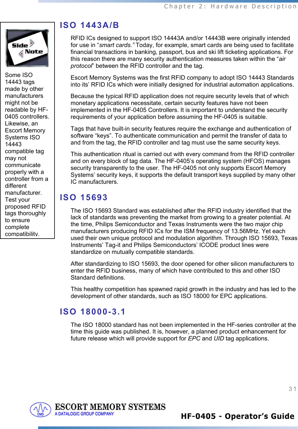  Chapter 2: Hardware Description 31   ISO 1443A/B RFID ICs designed to support ISO 14443A and/or 14443B were originally intended for use in “smart cards.” Today, for example, smart cards are being used to facilitate financial transactions in banking, passport, bus and ski lift ticketing applications. For this reason there are many security authentication measures taken within the “air protocol” between the RFID controller and the tag.   Escort Memory Systems was the first RFID company to adopt ISO 14443 Standards into its’ RFID ICs which were initially designed for industrial automation applications.  Because the typical RFID application does not require security levels that of which monetary applications necessitate, certain security features have not been implemented in the HF-0405 Controllers. It is important to understand the security requirements of your application before assuming the HF-0405 is suitable. Tags that have built-in security features require the exchange and authentication of software “keys”. To authenticate communication and permit the transfer of data to and from the tag, the RFID controller and tag must use the same security keys.  This authentication ritual is carried out with every command from the RFID controller and on every block of tag data. The HF-0405’s operating system (HFOS) manages security transparently to the user. The HF-0405 not only supports Escort Memory Systems’ security keys, it supports the default transport keys supplied by many other IC manufacturers. ISO 15693 The ISO 15693 Standard was established after the RFID industry identified that the lack of standards was preventing the market from growing to a greater potential. At the time, Philips Semiconductor and Texas Instruments were the two major chip manufacturers producing RFID ICs for the ISM frequency of 13.56MHz. Yet each used their own unique protocol and modulation algorithm. Through ISO 15693, Texas Instruments’ Tag-it and Philips Semiconductors’ ICODE product lines were standardize on mutually compatible standards.  After standardizing to ISO 15693, the door opened for other silicon manufacturers to enter the RFID business, many of which have contributed to this and other ISO Standard definitions.  This healthy competition has spawned rapid growth in the industry and has led to the development of other standards, such as ISO 18000 for EPC applications. ISO 18000-3.1 The ISO 18000 standard has not been implemented in the HF-series controller at the time this guide was published. It is, however, a planned product enhancement for future release which will provide support for EPC and UID tag applications.    Some ISO 14443 tags made by other manufacturers might not be readable by HF-0405 controllers. Likewise, an Escort Memory Systems ISO 14443 compatible tag may not communicate properly with a controller from a different manufacturer. Test your proposed RFID tags thoroughly to ensure complete compatibility.