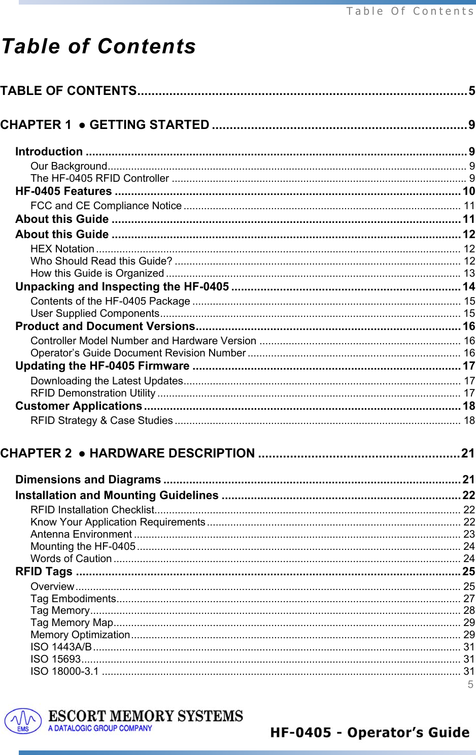  Table Of Contents  5   Table of Contents TABLE OF CONTENTS.............................................................................................5 CHAPTER 1 ● GETTING STARTED ........................................................................9 Introduction ...................................................................................................................... 9 Our Background........................................................................................................................... 9 The HF-0405 RFID Controller .....................................................................................................9 HF-0405 Features ........................................................................................................... 10 FCC and CE Compliance Notice ............................................................................................... 11 About this Guide ............................................................................................................ 11 About this Guide ............................................................................................................ 12 HEX Notation ............................................................................................................................. 12 Who Should Read this Guide? .................................................................................................. 12 How this Guide is Organized .....................................................................................................13 Unpacking and Inspecting the HF-0405 .......................................................................14 Contents of the HF-0405 Package ............................................................................................ 15 User Supplied Components....................................................................................................... 15 Product and Document Versions.................................................................................. 16 Controller Model Number and Hardware Version ..................................................................... 16 Operator’s Guide Document Revision Number ......................................................................... 16 Updating the HF-0405 Firmware ................................................................................... 17 Downloading the Latest Updates............................................................................................... 17 RFID Demonstration Utility ........................................................................................................ 17 Customer Applications..................................................................................................18 RFID Strategy &amp; Case Studies .................................................................................................. 18 CHAPTER 2 ● HARDWARE DESCRIPTION .........................................................21 Dimensions and Diagrams ............................................................................................ 21 Installation and Mounting Guidelines .......................................................................... 22 RFID Installation Checklist......................................................................................................... 22 Know Your Application Requirements ....................................................................................... 22 Antenna Environment ................................................................................................................ 23 Mounting the HF-0405............................................................................................................... 24 Words of Caution ....................................................................................................................... 24 RFID Tags .......................................................................................................................25 Overview.................................................................................................................................... 25 Tag Embodiments...................................................................................................................... 27 Tag Memory............................................................................................................................... 28 Tag Memory Map....................................................................................................................... 29 Memory Optimization................................................................................................................. 29 ISO 1443A/B.............................................................................................................................. 31 ISO 15693.................................................................................................................................. 31 ISO 18000-3.1 ........................................................................................................................... 31 