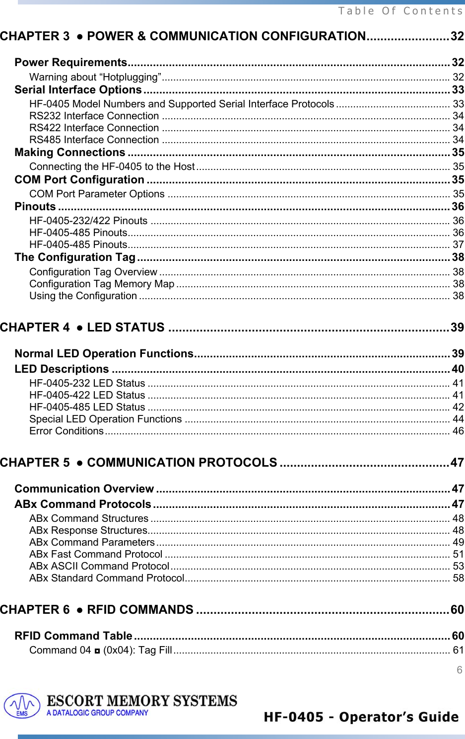  Table Of Contents  6   CHAPTER 3 ● POWER &amp; COMMUNICATION CONFIGURATION........................32 Power Requirements...................................................................................................... 32 Warning about “Hotplugging”.....................................................................................................32 Serial Interface Options.................................................................................................33 HF-0405 Model Numbers and Supported Serial Interface Protocols ........................................ 33 RS232 Interface Connection ..................................................................................................... 34 RS422 Interface Connection ..................................................................................................... 34 RS485 Interface Connection ..................................................................................................... 34 Making Connections ...................................................................................................... 35 Connecting the HF-0405 to the Host ......................................................................................... 35 COM Port Configuration ................................................................................................ 35 COM Port Parameter Options ................................................................................................... 35 Pinouts ............................................................................................................................ 36 HF-0405-232/422 Pinouts .........................................................................................................36 HF-0405-485 Pinouts................................................................................................................. 36 HF-0405-485 Pinouts................................................................................................................. 37 The Configuration Tag ................................................................................................... 38 Configuration Tag Overview ......................................................................................................38 Configuration Tag Memory Map ................................................................................................ 38 Using the Configuration ............................................................................................................. 38 CHAPTER 4 ● LED STATUS .................................................................................39 Normal LED Operation Functions................................................................................. 39 LED Descriptions ........................................................................................................... 40 HF-0405-232 LED Status ..........................................................................................................41 HF-0405-422 LED Status ..........................................................................................................41 HF-0405-485 LED Status ..........................................................................................................42 Special LED Operation Functions ............................................................................................. 44 Error Conditions......................................................................................................................... 46 CHAPTER 5 ● COMMUNICATION PROTOCOLS .................................................47 Communication Overview ............................................................................................. 47 ABx Command Protocols .............................................................................................. 47 ABx Command Structures ......................................................................................................... 48 ABx Response Structures.......................................................................................................... 48 ABx Command Parameters....................................................................................................... 49 ABx Fast Command Protocol .................................................................................................... 51 ABx ASCII Command Protocol.................................................................................................. 53 ABx Standard Command Protocol............................................................................................. 58 CHAPTER 6 ● RFID COMMANDS .........................................................................60 RFID Command Table .................................................................................................... 60 Command 04 ◘ (0x04): Tag Fill................................................................................................. 61 