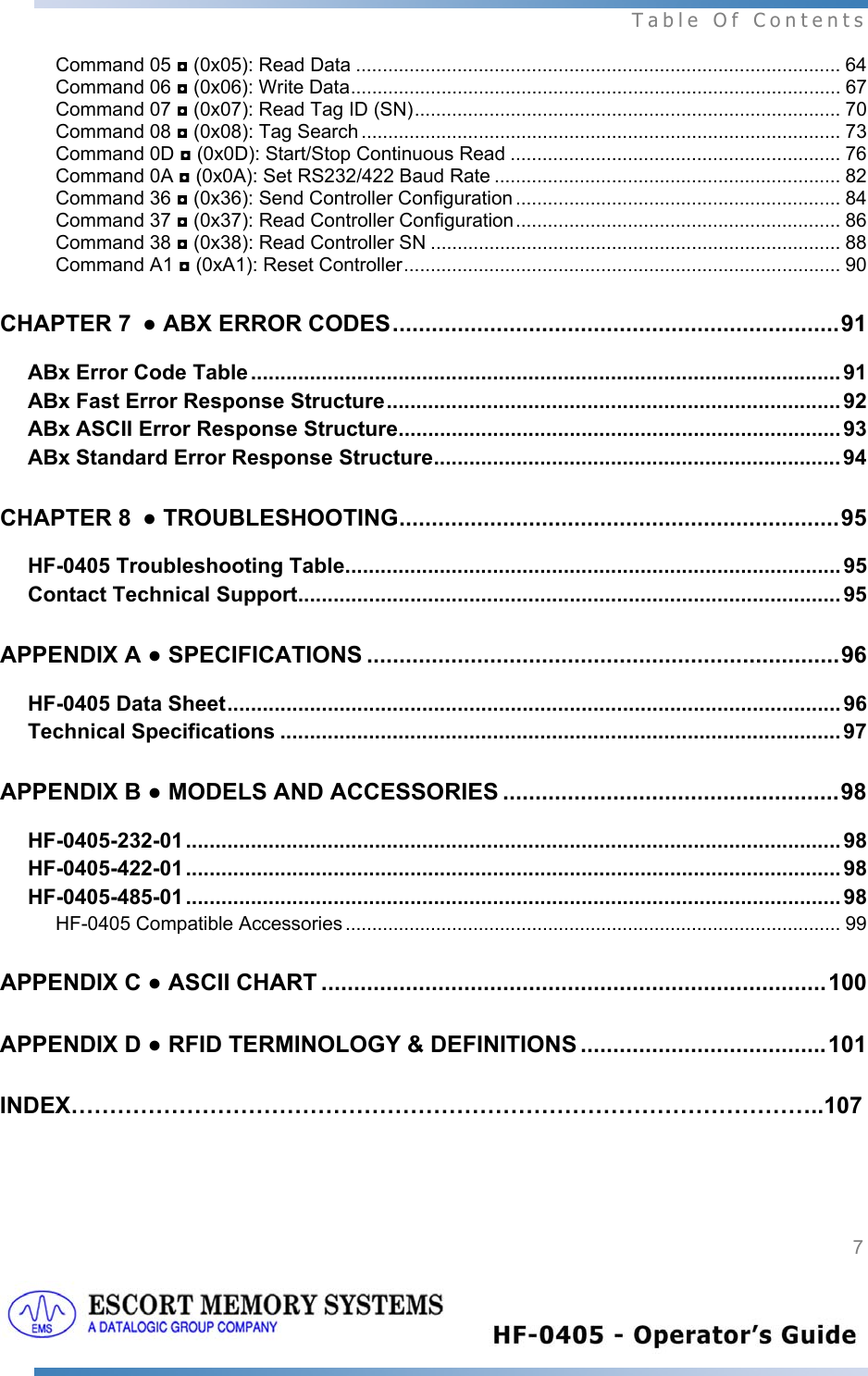  Table Of Contents  7   Command 05 ◘ (0x05): Read Data ........................................................................................... 64 Command 06 ◘ (0x06): Write Data............................................................................................ 67 Command 07 ◘ (0x07): Read Tag ID (SN)................................................................................ 70 Command 08 ◘ (0x08): Tag Search .......................................................................................... 73 Command 0D ◘ (0x0D): Start/Stop Continuous Read .............................................................. 76 Command 0A ◘ (0x0A): Set RS232/422 Baud Rate ................................................................. 82 Command 36 ◘ (0x36): Send Controller Configuration ............................................................. 84 Command 37 ◘ (0x37): Read Controller Configuration............................................................. 86 Command 38 ◘ (0x38): Read Controller SN ............................................................................. 88 Command A1 ◘ (0xA1): Reset Controller.................................................................................. 90 CHAPTER 7 ● ABX ERROR CODES.....................................................................91 ABx Error Code Table .................................................................................................... 91 ABx Fast Error Response Structure............................................................................. 92 ABx ASCII Error Response Structure........................................................................... 93 ABx Standard Error Response Structure..................................................................... 94 CHAPTER 8 ● TROUBLESHOOTING....................................................................95 HF-0405 Troubleshooting Table.................................................................................... 95 Contact Technical Support............................................................................................ 95 APPENDIX A ● SPECIFICATIONS .........................................................................96 HF-0405 Data Sheet........................................................................................................96 Technical Specifications ............................................................................................... 97 APPENDIX B ● MODELS AND ACCESSORIES ....................................................98 HF-0405-232-01 ............................................................................................................... 98 HF-0405-422-01 ............................................................................................................... 98 HF-0405-485-01 ............................................................................................................... 98 HF-0405 Compatible Accessories ............................................................................................. 99 APPENDIX C ● ASCII CHART ..............................................................................100 APPENDIX D ● RFID TERMINOLOGY &amp; DEFINITIONS ......................................101 INDEX……………………………………………………………………………………..107   