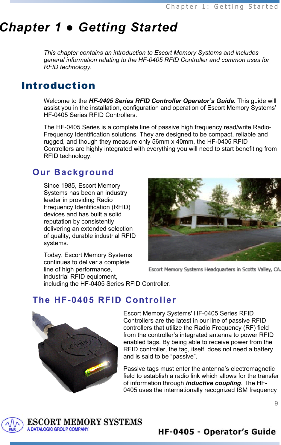  Chapter 1: Getting Started 9   Chapter 1 ● Getting Started This chapter contains an introduction to Escort Memory Systems and includes general information relating to the HF-0405 RFID Controller and common uses for RFID technology.  Introduction Welcome to the HF-0405 Series RFID Controller Operator’s Guide. This guide will assist you in the installation, configuration and operation of Escort Memory Systems’ HF-0405 Series RFID Controllers. The HF-0405 Series is a complete line of passive high frequency read/write Radio-Frequency Identification solutions. They are designed to be compact, reliable and rugged, and though they measure only 56mm x 40mm, the HF-0405 RFID Controllers are highly integrated with everything you will need to start benefiting from RFID technology.  Our Background Since 1985, Escort Memory Systems has been an industry leader in providing Radio Frequency Identification (RFID) devices and has built a solid reputation by consistently delivering an extended selection of quality, durable industrial RFID systems. Today, Escort Memory Systems continues to deliver a complete line of high performance, industrial RFID equipment, including the HF-0405 Series RFID Controller.  The HF-0405 RFID Controller Escort Memory Systems&apos; HF-0405 Series RFID Controllers are the latest in our line of passive RFID controllers that utilize the Radio Frequency (RF) field from the controller’s integrated antenna to power RFID enabled tags. By being able to receive power from the RFID controller, the tag, itself, does not need a battery and is said to be “passive”.  Passive tags must enter the antenna’s electromagnetic field to establish a radio link which allows for the transfer of information through inductive coupling. The HF-0405 uses the internationally recognized ISM frequency 