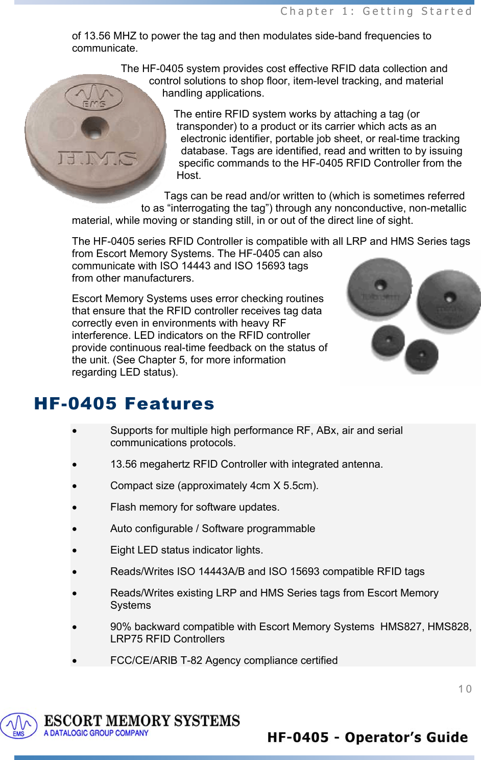  Chapter 1: Getting Started 10   of 13.56 MHZ to power the tag and then modulates side-band frequencies to communicate.  The HF-0405 system provides cost effective RFID data collection and control solutions to shop floor, item-level tracking, and material handling applications.  The entire RFID system works by attaching a tag (or transponder) to a product or its carrier which acts as an electronic identifier, portable job sheet, or real-time tracking database. Tags are identified, read and written to by issuing specific commands to the HF-0405 RFID Controller from the Host.  Tags can be read and/or written to (which is sometimes referred to as “interrogating the tag”) through any nonconductive, non-metallic material, while moving or standing still, in or out of the direct line of sight. The HF-0405 series RFID Controller is compatible with all LRP and HMS Series tags from Escort Memory Systems. The HF-0405 can also communicate with ISO 14443 and ISO 15693 tags from other manufacturers.  Escort Memory Systems uses error checking routines that ensure that the RFID controller receives tag data correctly even in environments with heavy RF interference. LED indicators on the RFID controller provide continuous real-time feedback on the status of the unit. (See Chapter 5, for more information regarding LED status). HF-0405 Features •  Supports for multiple high performance RF, ABx, air and serial communications protocols. •  13.56 megahertz RFID Controller with integrated antenna. •  Compact size (approximately 4cm X 5.5cm). •  Flash memory for software updates. •  Auto configurable / Software programmable •  Eight LED status indicator lights. •  Reads/Writes ISO 14443A/B and ISO 15693 compatible RFID tags •  Reads/Writes existing LRP and HMS Series tags from Escort Memory Systems •  90% backward compatible with Escort Memory Systems  HMS827, HMS828, LRP75 RFID Controllers  •  FCC/CE/ARIB T-82 Agency compliance certified 