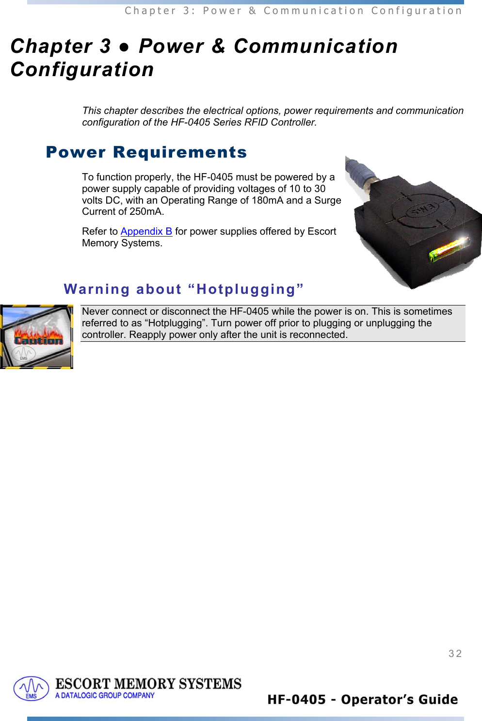  Chapter 3: Power &amp; Communication Configuration 32   Chapter 3 ● Power &amp; Communication Configuration This chapter describes the electrical options, power requirements and communication configuration of the HF-0405 Series RFID Controller.  Power Requirements To function properly, the HF-0405 must be powered by a power supply capable of providing voltages of 10 to 30 volts DC, with an Operating Range of 180mA and a Surge Current of 250mA.  Refer to Appendix B for power supplies offered by Escort Memory Systems.  Warning about “Hotplugging” Never connect or disconnect the HF-0405 while the power is on. This is sometimes referred to as “Hotplugging”. Turn power off prior to plugging or unplugging the controller. Reapply power only after the unit is reconnected.    