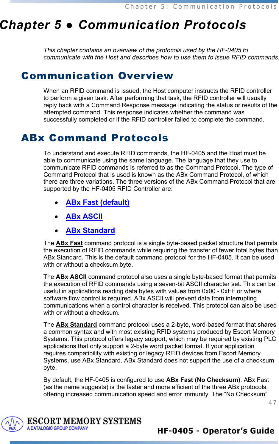  Chapter 5: Communication Protocols 47   Chapter 5 ● Communication Protocols This chapter contains an overview of the protocols used by the HF-0405 to communicate with the Host and describes how to use them to issue RFID commands.   Communication Overview When an RFID command is issued, the Host computer instructs the RFID controller to perform a given task. After performing that task, the RFID controller will usually reply back with a Command Response message indicating the status or results of the attempted command. This response indicates whether the command was successfully completed or if the RFID controller failed to complete the command. ABx Command Protocols To understand and execute RFID commands, the HF-0405 and the Host must be able to communicate using the same language. The language that they use to communicate RFID commands is referred to as the Command Protocol. The type of Command Protocol that is used is known as the ABx Command Protocol, of which there are three variations. The three versions of the ABx Command Protocol that are supported by the HF-0405 RFID Controller are:  • ABx Fast (default) • ABx ASCII • ABx Standard The ABx Fast command protocol is a single byte-based packet structure that permits the execution of RFID commands while requiring the transfer of fewer total bytes than ABx Standard. This is the default command protocol for the HF-0405. It can be used with or without a checksum byte. The ABx ASCII command protocol also uses a single byte-based format that permits the execution of RFID commands using a seven-bit ASCII character set. This can be useful in applications reading data bytes with values from 0x00 - 0xFF or where software flow control is required. ABx ASCII will prevent data from interrupting communications when a control character is received. This protocol can also be used with or without a checksum. The ABx Standard command protocol uses a 2-byte, word-based format that shares a common syntax and with most existing RFID systems produced by Escort Memory Systems. This protocol offers legacy support, which may be required by existing PLC applications that only support a 2-byte word packet format. If your application requires compatibility with existing or legacy RFID devices from Escort Memory Systems, use ABx Standard. ABx Standard does not support the use of a checksum byte. By default, the HF-0405 is configured to use ABx Fast (No Checksum). ABx Fast (as the name suggests) is the faster and more efficient of the three ABx protocols, offering increased communication speed and error immunity. The “No Checksum” 