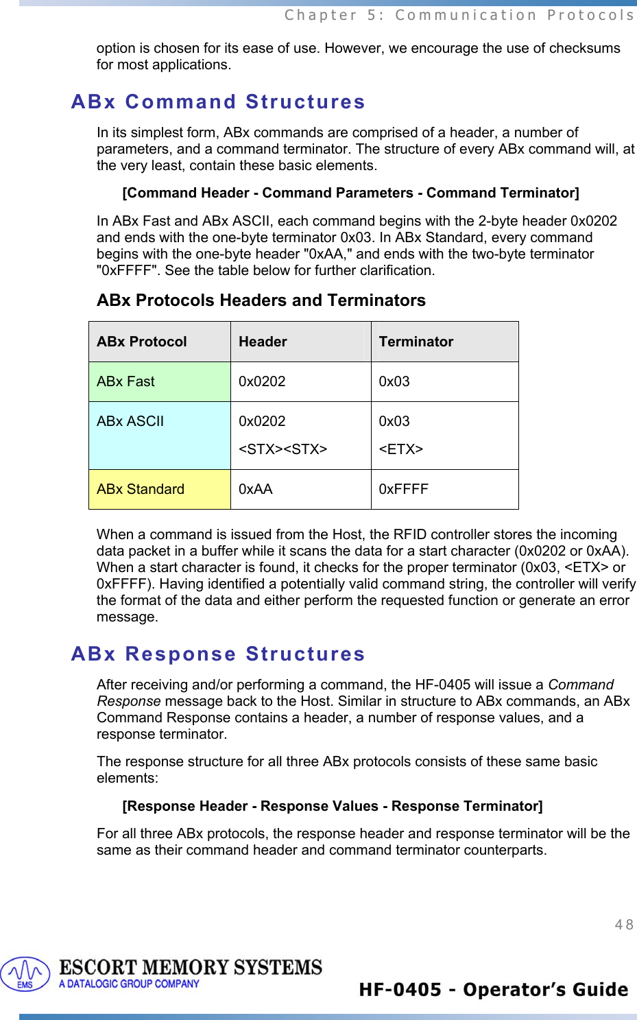  Chapter 5: Communication Protocols 48   option is chosen for its ease of use. However, we encourage the use of checksums for most applications.   ABx Command Structures In its simplest form, ABx commands are comprised of a header, a number of parameters, and a command terminator. The structure of every ABx command will, at the very least, contain these basic elements. [Command Header - Command Parameters - Command Terminator] In ABx Fast and ABx ASCII, each command begins with the 2-byte header 0x0202 and ends with the one-byte terminator 0x03. In ABx Standard, every command begins with the one-byte header &quot;0xAA,&quot; and ends with the two-byte terminator &quot;0xFFFF&quot;. See the table below for further clarification. ABx Protocols Headers and Terminators ABx Protocol  Header  Terminator ABx Fast  0x0202  0x03 ABx ASCII  0x0202 &lt;STX&gt;&lt;STX&gt; 0x03 &lt;ETX&gt; ABx Standard  0xAA  0xFFFF  When a command is issued from the Host, the RFID controller stores the incoming data packet in a buffer while it scans the data for a start character (0x0202 or 0xAA). When a start character is found, it checks for the proper terminator (0x03, &lt;ETX&gt; or 0xFFFF). Having identified a potentially valid command string, the controller will verify the format of the data and either perform the requested function or generate an error message. ABx Response Structures After receiving and/or performing a command, the HF-0405 will issue a Command Response message back to the Host. Similar in structure to ABx commands, an ABx Command Response contains a header, a number of response values, and a response terminator.  The response structure for all three ABx protocols consists of these same basic elements: [Response Header - Response Values - Response Terminator] For all three ABx protocols, the response header and response terminator will be the same as their command header and command terminator counterparts. 