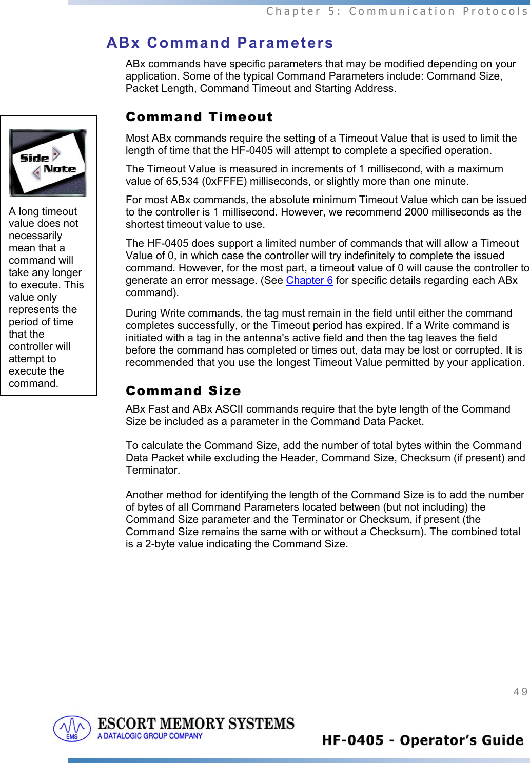  Chapter 5: Communication Protocols 49   ABx Command Parameters  ABx commands have specific parameters that may be modified depending on your application. Some of the typical Command Parameters include: Command Size, Packet Length, Command Timeout and Starting Address. Command Timeout  Most ABx commands require the setting of a Timeout Value that is used to limit the length of time that the HF-0405 will attempt to complete a specified operation.  The Timeout Value is measured in increments of 1 millisecond, with a maximum value of 65,534 (0xFFFE) milliseconds, or slightly more than one minute.  For most ABx commands, the absolute minimum Timeout Value which can be issued to the controller is 1 millisecond. However, we recommend 2000 milliseconds as the shortest timeout value to use.  The HF-0405 does support a limited number of commands that will allow a Timeout Value of 0, in which case the controller will try indefinitely to complete the issued command. However, for the most part, a timeout value of 0 will cause the controller to generate an error message. (See Chapter 6 for specific details regarding each ABx command).  During Write commands, the tag must remain in the field until either the command completes successfully, or the Timeout period has expired. If a Write command is initiated with a tag in the antenna&apos;s active field and then the tag leaves the field before the command has completed or times out, data may be lost or corrupted. It is recommended that you use the longest Timeout Value permitted by your application. Command Size ABx Fast and ABx ASCII commands require that the byte length of the Command Size be included as a parameter in the Command Data Packet.   To calculate the Command Size, add the number of total bytes within the Command Data Packet while excluding the Header, Command Size, Checksum (if present) and Terminator.   Another method for identifying the length of the Command Size is to add the number of bytes of all Command Parameters located between (but not including) the Command Size parameter and the Terminator or Checksum, if present (the Command Size remains the same with or without a Checksum). The combined total is a 2-byte value indicating the Command Size.  A long timeout value does not necessarily mean that a command will take any longer to execute. This value only represents the period of time that the controller will attempt to execute the command. 