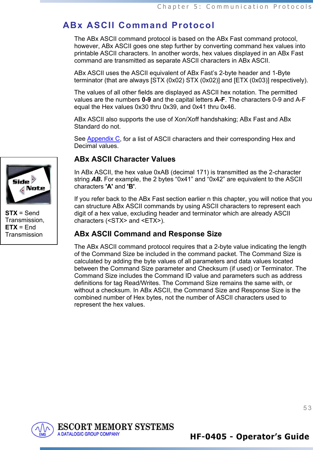  Chapter 5: Communication Protocols 53   ABx ASCII Command Protocol The ABx ASCII command protocol is based on the ABx Fast command protocol, however, ABx ASCII goes one step further by converting command hex values into printable ASCII characters. In another words, hex values displayed in an ABx Fast command are transmitted as separate ASCII characters in ABx ASCII.  ABx ASCII uses the ASCII equivalent of ABx Fast’s 2-byte header and 1-Byte terminator (that are always [STX (0x02) STX (0x02)] and [ETX (0x03)] respectively).  The values of all other fields are displayed as ASCII hex notation. The permitted values are the numbers 0-9 and the capital letters A-F. The characters 0-9 and A-F equal the Hex values 0x30 thru 0x39, and 0x41 thru 0x46.  ABx ASCII also supports the use of Xon/Xoff handshaking; ABx Fast and ABx Standard do not. See Appendix C, for a list of ASCII characters and their corresponding Hex and Decimal values. ABx ASCII Character Values In ABx ASCII, the hex value 0xAB (decimal 171) is transmitted as the 2-character string AB. For example, the 2 bytes “0x41” and “0x42” are equivalent to the ASCII characters &apos;A&apos; and &apos;B&apos;.  If you refer back to the ABx Fast section earlier n this chapter, you will notice that you can structure ABx ASCII commands by using ASCII characters to represent each digit of a hex value, excluding header and terminator which are already ASCII characters (&lt;STX&gt; and &lt;ETX&gt;). ABx ASCII Command and Response Size The ABx ASCII command protocol requires that a 2-byte value indicating the length of the Command Size be included in the command packet. The Command Size is calculated by adding the byte values of all parameters and data values located between the Command Size parameter and Checksum (if used) or Terminator. The Command Size includes the Command ID value and parameters such as address definitions for tag Read/Writes. The Command Size remains the same with, or without a checksum. In ABx ASCII, the Command Size and Response Size is the combined number of Hex bytes, not the number of ASCII characters used to represent the hex values.  STX = Send Transmission, ETX = End Transmission 