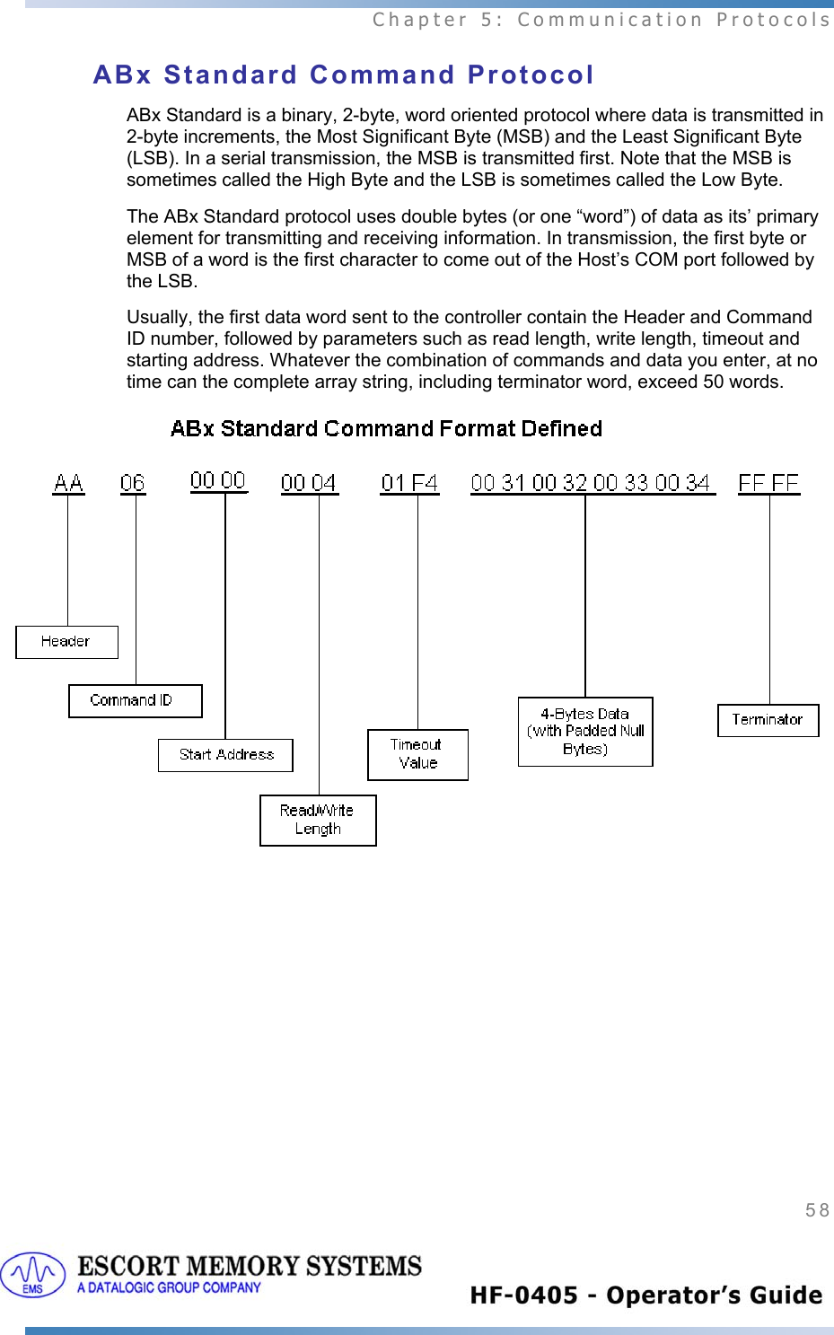  Chapter 5: Communication Protocols 58   ABx Standard Command Protocol ABx Standard is a binary, 2-byte, word oriented protocol where data is transmitted in 2-byte increments, the Most Significant Byte (MSB) and the Least Significant Byte (LSB). In a serial transmission, the MSB is transmitted first. Note that the MSB is sometimes called the High Byte and the LSB is sometimes called the Low Byte.  The ABx Standard protocol uses double bytes (or one “word”) of data as its’ primary element for transmitting and receiving information. In transmission, the first byte or MSB of a word is the first character to come out of the Host’s COM port followed by the LSB.  Usually, the first data word sent to the controller contain the Header and Command ID number, followed by parameters such as read length, write length, timeout and starting address. Whatever the combination of commands and data you enter, at no time can the complete array string, including terminator word, exceed 50 words.            