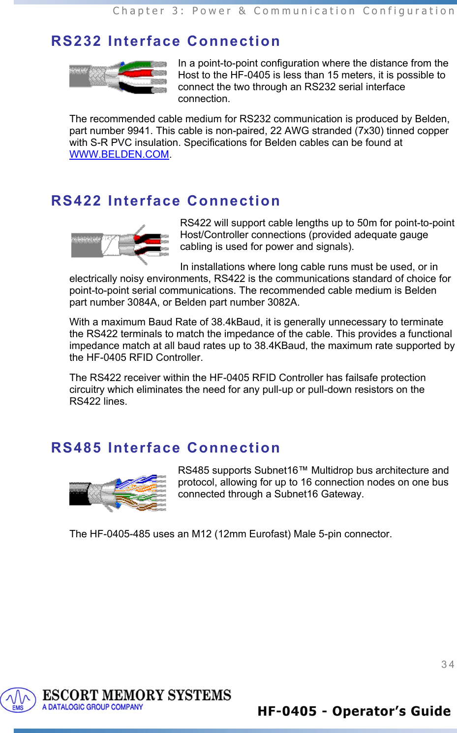  Chapter 3: Power &amp; Communication Configuration 34   RS232 Interface Connection In a point-to-point configuration where the distance from the Host to the HF-0405 is less than 15 meters, it is possible to connect the two through an RS232 serial interface connection.  The recommended cable medium for RS232 communication is produced by Belden, part number 9941. This cable is non-paired, 22 AWG stranded (7x30) tinned copper with S-R PVC insulation. Specifications for Belden cables can be found at WWW.BELDEN.COM.  RS422 Interface Connection RS422 will support cable lengths up to 50m for point-to-point Host/Controller connections (provided adequate gauge cabling is used for power and signals). In installations where long cable runs must be used, or in electrically noisy environments, RS422 is the communications standard of choice for point-to-point serial communications. The recommended cable medium is Belden part number 3084A, or Belden part number 3082A. With a maximum Baud Rate of 38.4kBaud, it is generally unnecessary to terminate the RS422 terminals to match the impedance of the cable. This provides a functional impedance match at all baud rates up to 38.4KBaud, the maximum rate supported by the HF-0405 RFID Controller. The RS422 receiver within the HF-0405 RFID Controller has failsafe protection circuitry which eliminates the need for any pull-up or pull-down resistors on the RS422 lines.  RS485 Interface Connection RS485 supports Subnet16™ Multidrop bus architecture and protocol, allowing for up to 16 connection nodes on one bus connected through a Subnet16 Gateway.  The HF-0405-485 uses an M12 (12mm Eurofast) Male 5-pin connector.   