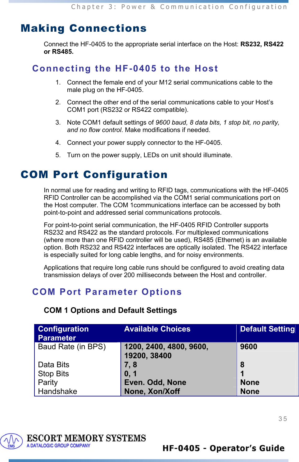  Chapter 3: Power &amp; Communication Configuration 35   Making Connections Connect the HF-0405 to the appropriate serial interface on the Host: RS232, RS422 or RS485.  Connecting the HF-0405 to the Host 1.  Connect the female end of your M12 serial communications cable to the male plug on the HF-0405.  2.  Connect the other end of the serial communications cable to your Host’s COM1 port (RS232 or RS422 compatible). 3.  Note COM1 default settings of 9600 baud, 8 data bits, 1 stop bit, no parity, and no flow control. Make modifications if needed. 4.  Connect your power supply connector to the HF-0405.  5.  Turn on the power supply, LEDs on unit should illuminate. COM Port Configuration In normal use for reading and writing to RFID tags, communications with the HF-0405 RFID Controller can be accomplished via the COM1 serial communications port on the Host computer. The COM 1communications interface can be accessed by both point-to-point and addressed serial communications protocols.  For point-to-point serial communication, the HF-0405 RFID Controller supports RS232 and RS422 as the standard protocols. For multiplexed communications (where more than one RFID controller will be used), RS485 (Ethernet) is an available option. Both RS232 and RS422 interfaces are optically isolated. The RS422 interface is especially suited for long cable lengths, and for noisy environments.  Applications that require long cable runs should be configured to avoid creating data transmission delays of over 200 milliseconds between the Host and controller. COM Port Parameter Options COM 1 Options and Default Settings Configuration Parameter Available Choices  Default SettingBaud Rate (in BPS)  1200, 2400, 4800, 9600, 19200, 38400 9600 Data Bits  7, 8  8 Stop Bits  0, 1  1 Parity  Even. Odd, None  None Handshake  None, Xon/Xoff  None  