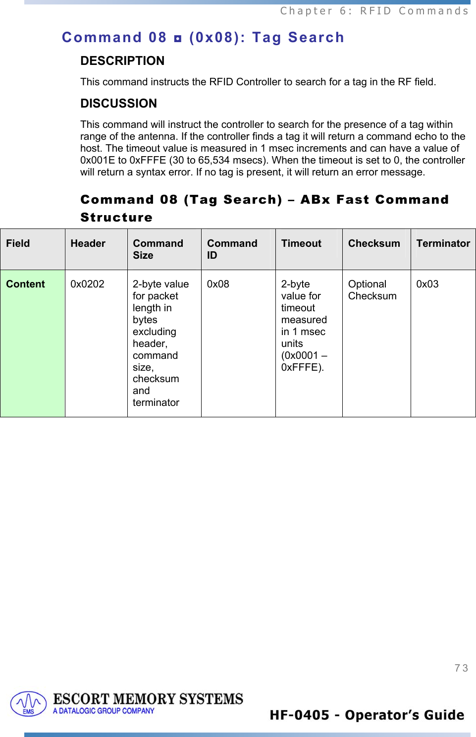  Chapter 6: RFID Commands 73   Command 08 ◘ (0x08): Tag Search DESCRIPTION This command instructs the RFID Controller to search for a tag in the RF field. DISCUSSION This command will instruct the controller to search for the presence of a tag within range of the antenna. If the controller finds a tag it will return a command echo to the host. The timeout value is measured in 1 msec increments and can have a value of 0x001E to 0xFFFE (30 to 65,534 msecs). When the timeout is set to 0, the controller will return a syntax error. If no tag is present, it will return an error message.  Command 08 (Tag Search) – ABx Fast Command Structure Field  Header  Command Size Command ID Timeout  Checksum  TerminatorContent  0x0202  2-byte value for packet length in bytes excluding header, command size, checksum and terminator  0x08  2-byte value for timeout measured in 1 msec units (0x0001 – 0xFFFE). Optional Checksum 0x03 