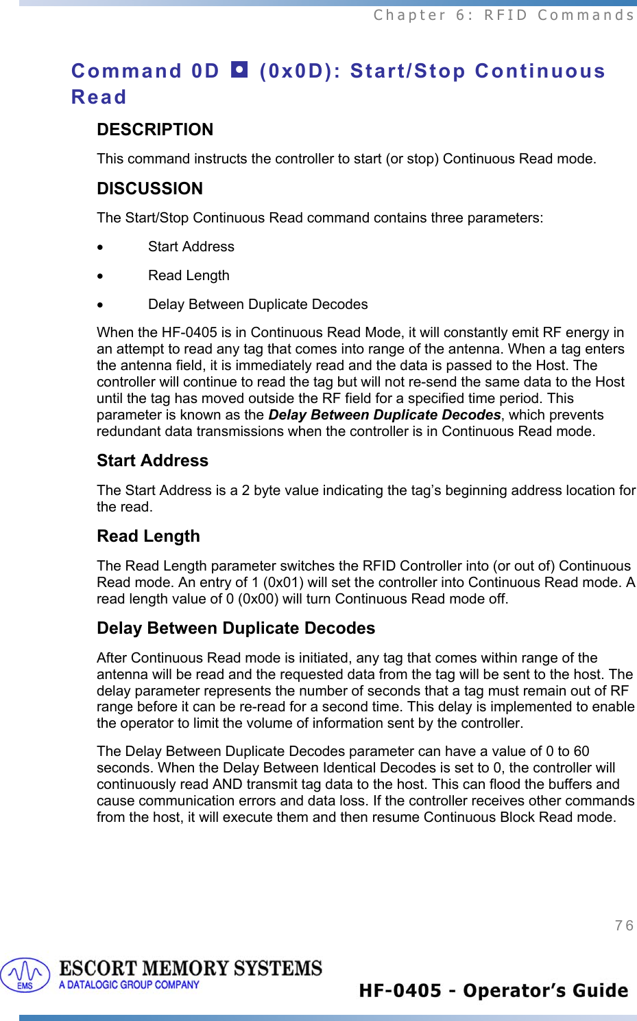  Chapter 6: RFID Commands 76   Command 0D ◘ (0x0D): Start/Stop Continuous Read DESCRIPTION This command instructs the controller to start (or stop) Continuous Read mode.  DISCUSSION The Start/Stop Continuous Read command contains three parameters:  • Start Address • Read Length •  Delay Between Duplicate Decodes When the HF-0405 is in Continuous Read Mode, it will constantly emit RF energy in an attempt to read any tag that comes into range of the antenna. When a tag enters the antenna field, it is immediately read and the data is passed to the Host. The controller will continue to read the tag but will not re-send the same data to the Host until the tag has moved outside the RF field for a specified time period. This parameter is known as the Delay Between Duplicate Decodes, which prevents redundant data transmissions when the controller is in Continuous Read mode. Start Address The Start Address is a 2 byte value indicating the tag’s beginning address location for the read.  Read Length The Read Length parameter switches the RFID Controller into (or out of) Continuous Read mode. An entry of 1 (0x01) will set the controller into Continuous Read mode. A read length value of 0 (0x00) will turn Continuous Read mode off.  Delay Between Duplicate Decodes  After Continuous Read mode is initiated, any tag that comes within range of the antenna will be read and the requested data from the tag will be sent to the host. The delay parameter represents the number of seconds that a tag must remain out of RF range before it can be re-read for a second time. This delay is implemented to enable the operator to limit the volume of information sent by the controller.  The Delay Between Duplicate Decodes parameter can have a value of 0 to 60 seconds. When the Delay Between Identical Decodes is set to 0, the controller will continuously read AND transmit tag data to the host. This can flood the buffers and cause communication errors and data loss. If the controller receives other commands from the host, it will execute them and then resume Continuous Block Read mode.  