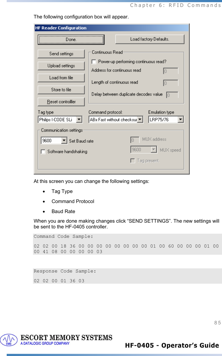  Chapter 6: RFID Commands 85   The following configuration box will appear.  At this screen you can change the following settings: • Tag Type • Command Protocol • Baud Rate When you are done making changes click “SEND SETTINGS”. The new settings will be sent to the HF-0405 controller.  Command Code Sample: 02 02 00 18 36 00 00 00 00 00 00 00 00 01 00 60 00 00 00 01 00 00 41 08 00 00 00 00 03  Response Code Sample: 02 02 00 01 36 03 