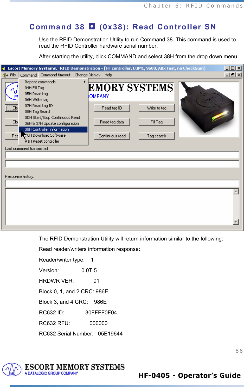  Chapter 6: RFID Commands 88   Command 38 ◘ (0x38): Read Controller SN Use the RFID Demonstration Utility to run Command 38. This command is used to read the RFID Controller hardware serial number.   After starting the utility, click COMMAND and select 38H from the drop down menu.  The RFID Demonstration Utility will return information similar to the following: Read reader/writers information response: Reader/writer type:    1 Version:               0.0T.5 HRDWR VER:             01 Block 0, 1, and 2 CRC: 986E Block 3, and 4 CRC:    986E RC632 ID:              30FFFF0F04 RC632 RFU:             000000 RC632 Serial Number:   05E19644 