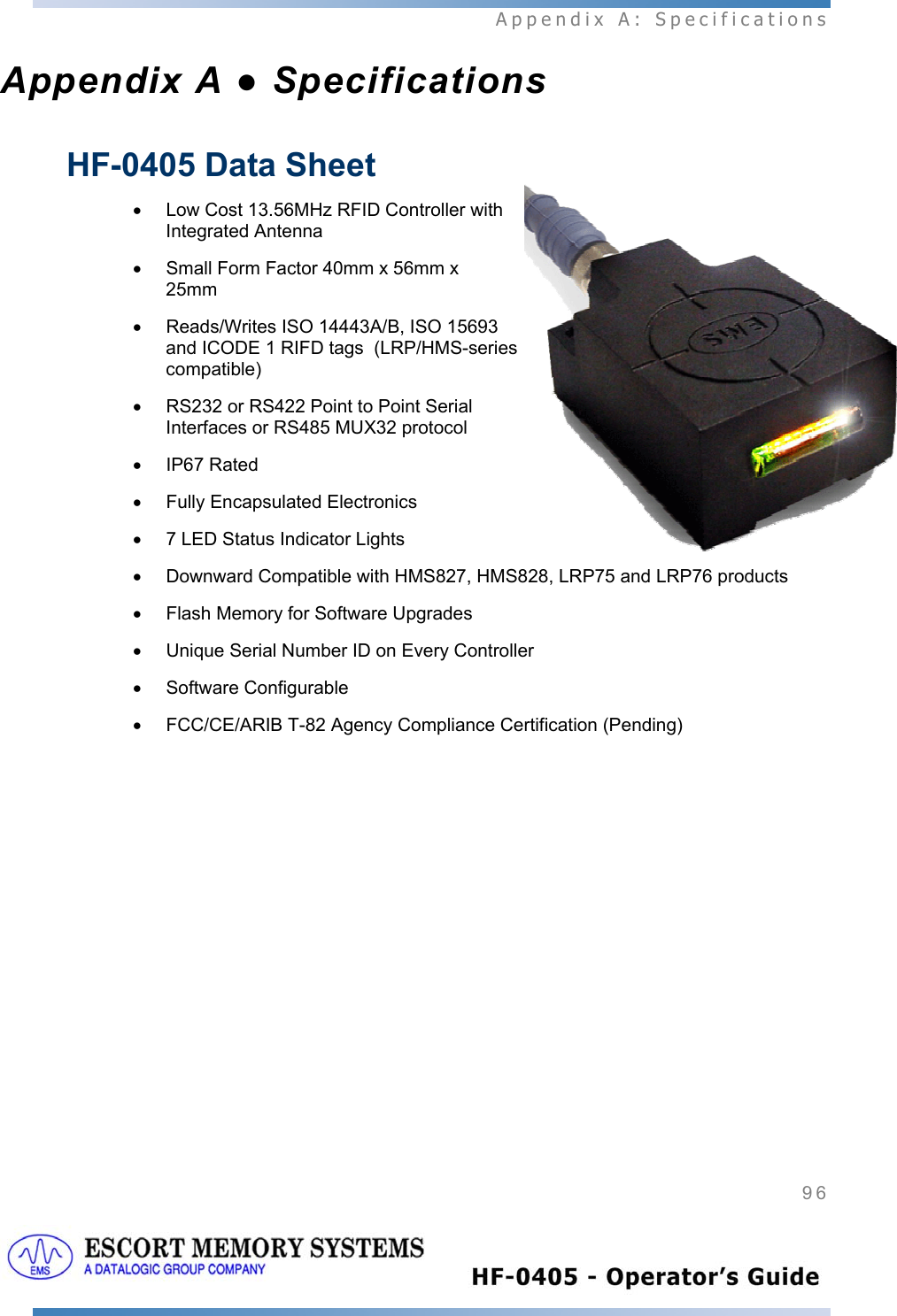  Appendix A: Specifications 96   Appendix A ● Specifications HF-0405 Data Sheet •  Low Cost 13.56MHz RFID Controller with Integrated Antenna •  Small Form Factor 40mm x 56mm x 25mm  •  Reads/Writes ISO 14443A/B, ISO 15693 and ICODE 1 RIFD tags  (LRP/HMS-series compatible) •  RS232 or RS422 Point to Point Serial Interfaces or RS485 MUX32 protocol • IP67 Rated •  Fully Encapsulated Electronics •  7 LED Status Indicator Lights •  Downward Compatible with HMS827, HMS828, LRP75 and LRP76 products •  Flash Memory for Software Upgrades •  Unique Serial Number ID on Every Controller • Software Configurable •  FCC/CE/ARIB T-82 Agency Compliance Certification (Pending)  