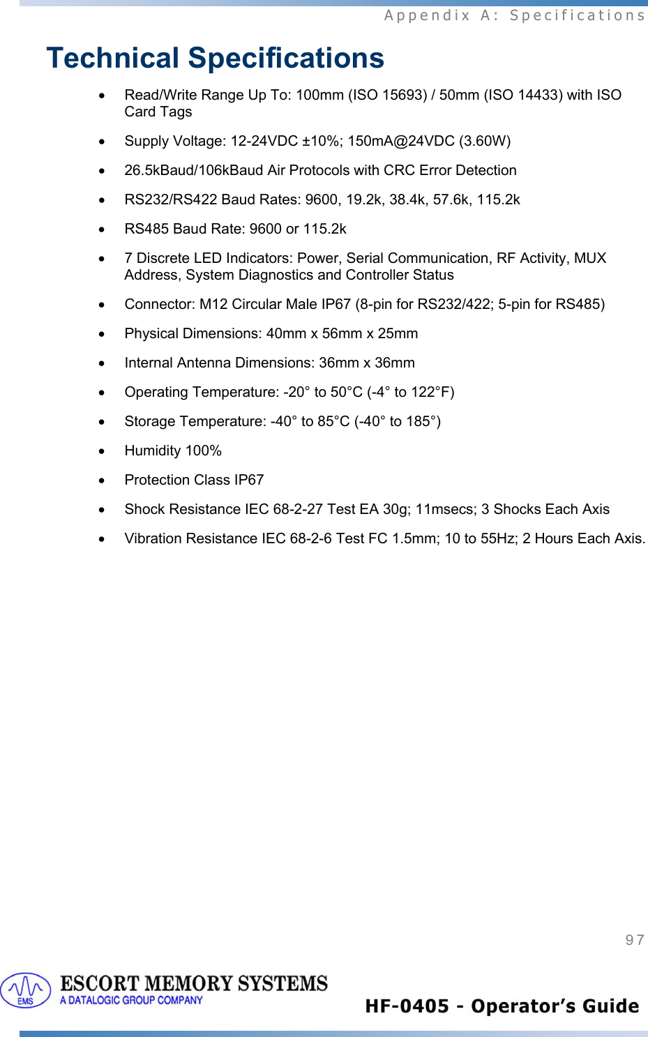  Appendix A: Specifications 97   Technical Specifications •  Read/Write Range Up To: 100mm (ISO 15693) / 50mm (ISO 14433) with ISO Card Tags •  Supply Voltage: 12-24VDC ±10%; 150mA@24VDC (3.60W) •  26.5kBaud/106kBaud Air Protocols with CRC Error Detection •  RS232/RS422 Baud Rates: 9600, 19.2k, 38.4k, 57.6k, 115.2k •  RS485 Baud Rate: 9600 or 115.2k •  7 Discrete LED Indicators: Power, Serial Communication, RF Activity, MUX Address, System Diagnostics and Controller Status •  Connector: M12 Circular Male IP67 (8-pin for RS232/422; 5-pin for RS485) •  Physical Dimensions: 40mm x 56mm x 25mm •  Internal Antenna Dimensions: 36mm x 36mm  •  Operating Temperature: -20° to 50°C (-4° to 122°F) •  Storage Temperature: -40° to 85°C (-40° to 185°) • Humidity 100% •  Protection Class IP67 •  Shock Resistance IEC 68-2-27 Test EA 30g; 11msecs; 3 Shocks Each Axis •  Vibration Resistance IEC 68-2-6 Test FC 1.5mm; 10 to 55Hz; 2 Hours Each Axis.    