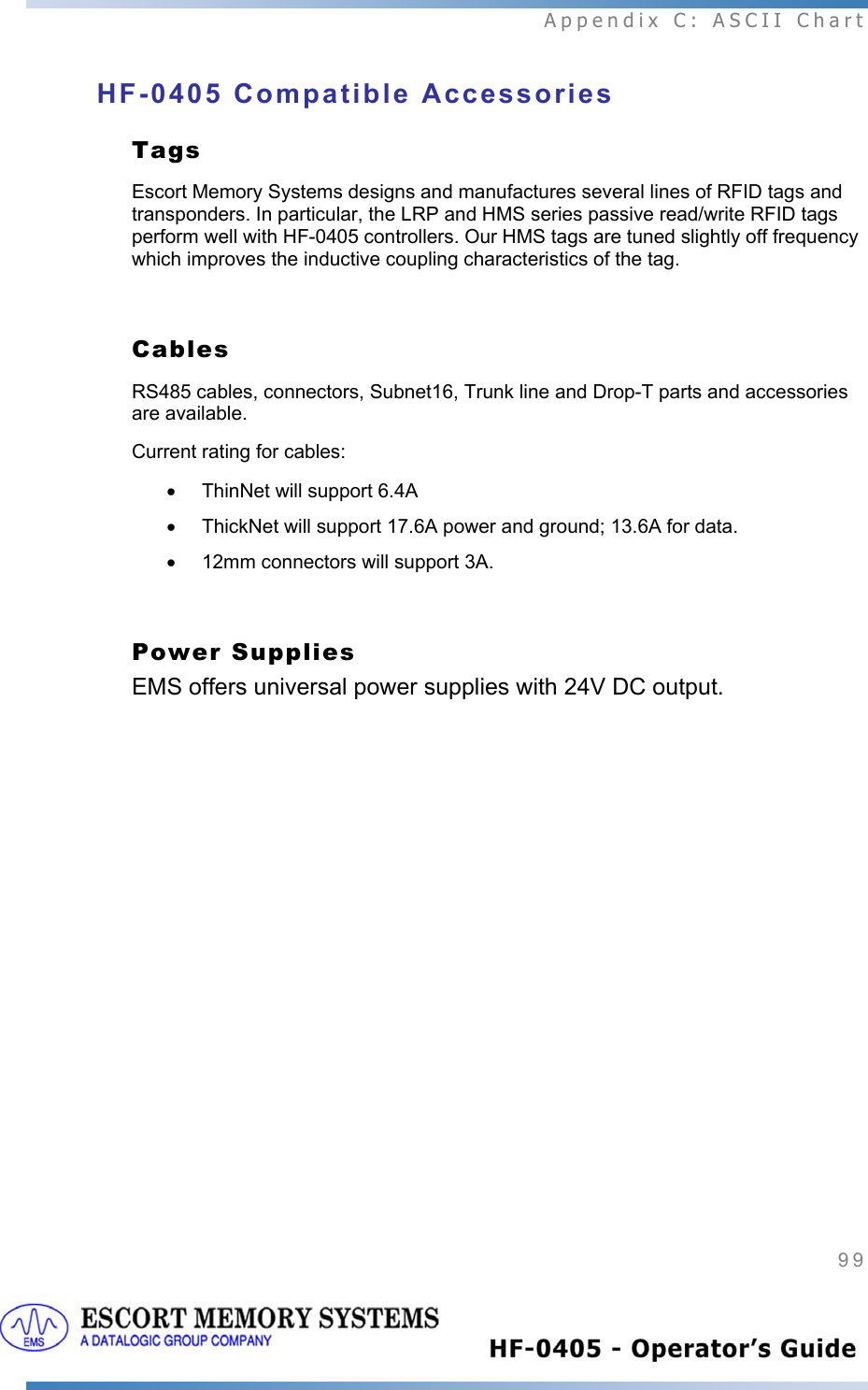  Appendix C: ASCII Chart 99   HF-0405 Compatible Accessories Tags  Escort Memory Systems designs and manufactures several lines of RFID tags and transponders. In particular, the LRP and HMS series passive read/write RFID tags perform well with HF-0405 controllers. Our HMS tags are tuned slightly off frequency which improves the inductive coupling characteristics of the tag.    Cables  RS485 cables, connectors, Subnet16, Trunk line and Drop-T parts and accessories are available.  Current rating for cables:  •  ThinNet will support 6.4A •  ThickNet will support 17.6A power and ground; 13.6A for data.   • 12mm connectors will support 3A.  Power Supplies    EMS offers universal power supplies with 24V DC output.  