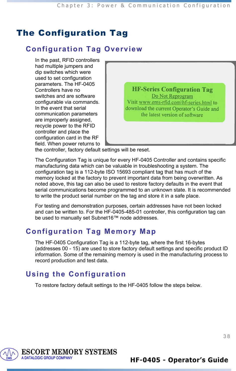  Chapter 3: Power &amp; Communication Configuration 38    The Configuration Tag Configuration Tag Overview In the past, RFID controllers had multiple jumpers and dip switches which were used to set configuration parameters. The HF-0405 Controllers have no switches and are software configurable via commands. In the event that serial communication parameters are improperly assigned, recycle power to the RFID controller and place the configuration card in the RF field. When power returns to the controller, factory default settings will be reset.   The Configuration Tag is unique for every HF-0405 Controller and contains specific manufacturing data which can be valuable in troubleshooting a system. The configuration tag is a 112-byte ISO 15693 compliant tag that has much of the memory locked at the factory to prevent important data from being overwritten. As noted above, this tag can also be used to restore factory defaults in the event that serial communications become programmed to an unknown state. It is recommended to write the product serial number on the tag and store it in a safe place. For testing and demonstration purposes, certain addresses have not been locked and can be written to. For the HF-0405-485-01 controller, this configuration tag can be used to manually set Subnet16™ node addresses. Configuration Tag Memory Map The HF-0405 Configuration Tag is a 112-byte tag, where the first 16-bytes (addresses 00 - 15) are used to store factory default settings and specific product ID information. Some of the remaining memory is used in the manufacturing process to record production and test data. Using the Configuration To restore factory default settings to the HF-0405 follow the steps below. 