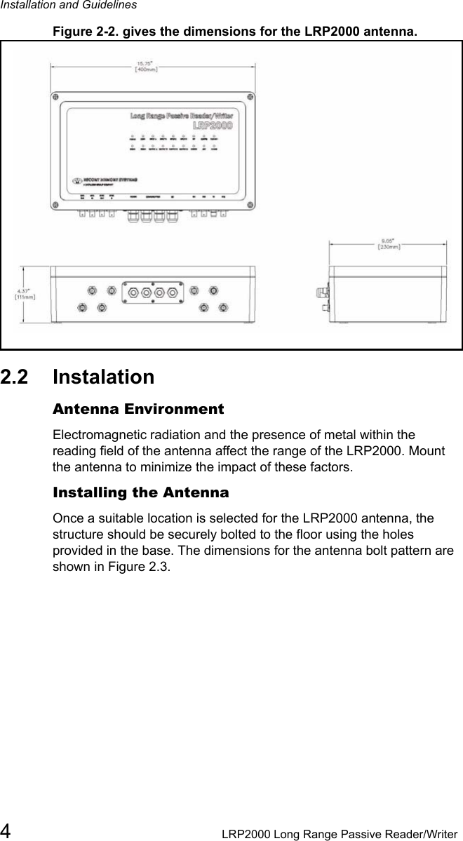 Installation and Guidelines4LRP2000 Long Range Passive Reader/WriterFigure 2-2. gives the dimensions for the LRP2000 antenna.2.2 Instalation Antenna EnvironmentElectromagnetic radiation and the presence of metal within the reading field of the antenna affect the range of the LRP2000. Mount the antenna to minimize the impact of these factors. Installing the Antenna Once a suitable location is selected for the LRP2000 antenna, the structure should be securely bolted to the floor using the holes provided in the base. The dimensions for the antenna bolt pattern are shown in Figure 2.3.