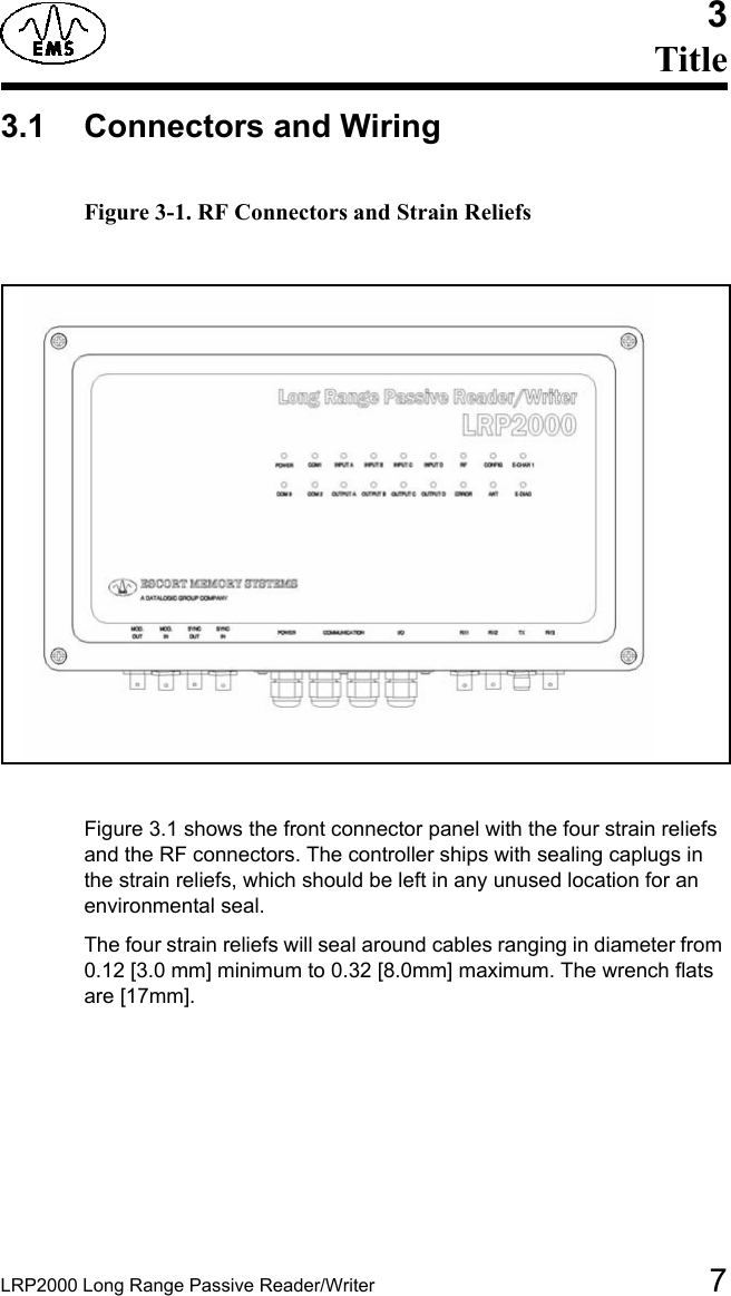 LRP2000 Long Range Passive Reader/Writer 73Title3.1 Connectors and Wiring Figure 3-1. RF Connectors and Strain Reliefs Figure 3.1 shows the front connector panel with the four strain reliefs and the RF connectors. The controller ships with sealing caplugs in the strain reliefs, which should be left in any unused location for an environmental seal. The four strain reliefs will seal around cables ranging in diameter from 0.12 [3.0 mm] minimum to 0.32 [8.0mm] maximum. The wrench flats are [17mm]. 