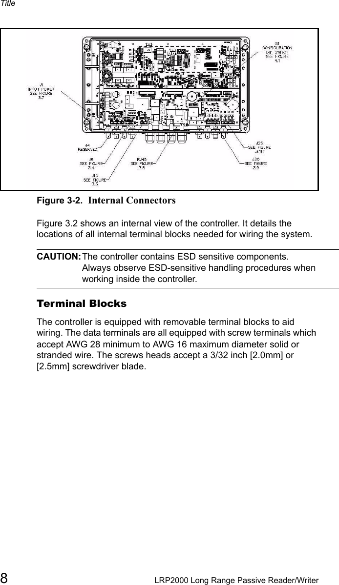 Title8LRP2000 Long Range Passive Reader/WriterFigure 3-2.  Internal ConnectorsFigure 3.2 shows an internal view of the controller. It details the locations of all internal terminal blocks needed for wiring the system. CAUTION:The controller contains ESD sensitive components. Always observe ESD-sensitive handling procedures when working inside the controller. Terminal BlocksThe controller is equipped with removable terminal blocks to aid wiring. The data terminals are all equipped with screw terminals which accept AWG 28 minimum to AWG 16 maximum diameter solid or stranded wire. The screws heads accept a 3/32 inch [2.0mm] or [2.5mm] screwdriver blade. 