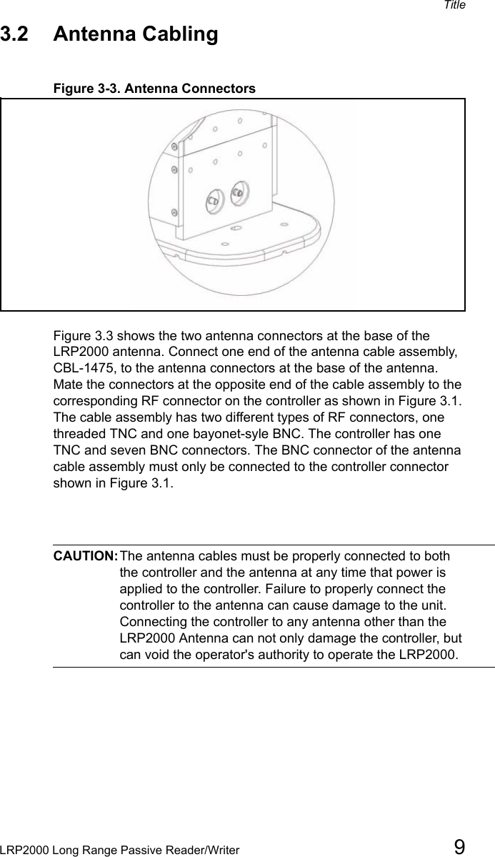 TitleLRP2000 Long Range Passive Reader/Writer 93.2 Antenna CablingFigure 3-3. Antenna ConnectorsFigure 3.3 shows the two antenna connectors at the base of the LRP2000 antenna. Connect one end of the antenna cable assembly, CBL-1475, to the antenna connectors at the base of the antenna. Mate the connectors at the opposite end of the cable assembly to the corresponding RF connector on the controller as shown in Figure 3.1. The cable assembly has two different types of RF connectors, one threaded TNC and one bayonet-syle BNC. The controller has one TNC and seven BNC connectors. The BNC connector of the antenna cable assembly must only be connected to the controller connector shown in Figure 3.1. CAUTION:The antenna cables must be properly connected to both the controller and the antenna at any time that power is applied to the controller. Failure to properly connect the controller to the antenna can cause damage to the unit. Connecting the controller to any antenna other than the LRP2000 Antenna can not only damage the controller, but can void the operator&apos;s authority to operate the LRP2000.