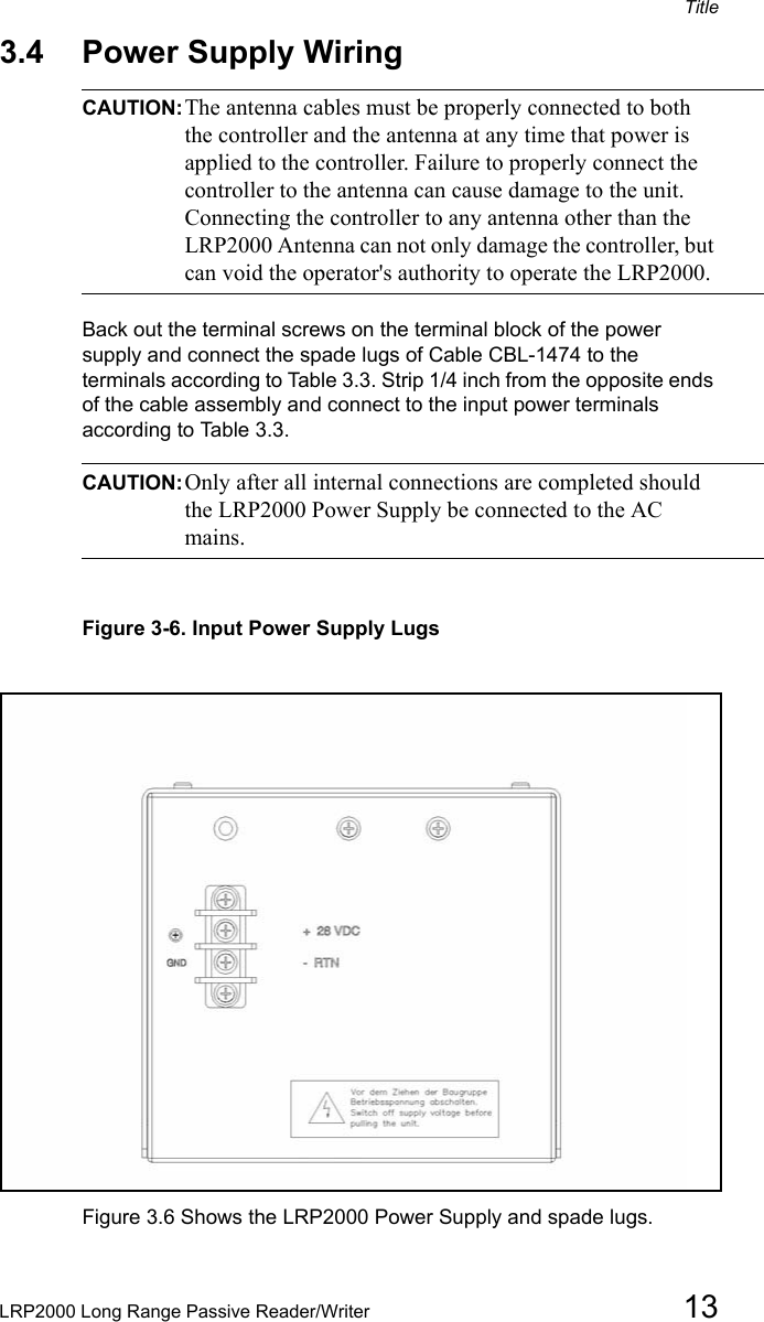 TitleLRP2000 Long Range Passive Reader/Writer 133.4 Power Supply Wiring CAUTION:The antenna cables must be properly connected to both the controller and the antenna at any time that power is applied to the controller. Failure to properly connect the controller to the antenna can cause damage to the unit. Connecting the controller to any antenna other than the LRP2000 Antenna can not only damage the controller, but can void the operator&apos;s authority to operate the LRP2000.Back out the terminal screws on the terminal block of the power supply and connect the spade lugs of Cable CBL-1474 to the terminals according to Table 3.3. Strip 1/4 inch from the opposite ends of the cable assembly and connect to the input power terminals according to Table 3.3. CAUTION:Only after all internal connections are completed should the LRP2000 Power Supply be connected to the AC mains.Figure 3-6. Input Power Supply LugsFigure 3.6 Shows the LRP2000 Power Supply and spade lugs. 