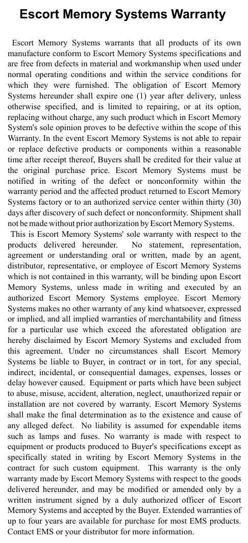             Escort Memory Systems Warranty Escort Memory Systems warrants that all products of its own manufacture conform to Escort Memory Systems specifications and are free from defects in material and workmanship when used under normal operating conditions and within the service conditions for which they were furnished. The obligation of Escort Memory Systems hereunder shall expire one (1) year after delivery, unless otherwise specified, and is limited to repairing, or at its option, replacing without charge, any such product which in Escort Memory System&apos;s sole opinion proves to be defective within the scope of this Warranty. In the event Escort Memory Systems is not able to repair or replace defective products or components within a reasonable time after receipt thereof, Buyers shall be credited for their value at the original purchase price. Escort Memory Systems must be notified in writing of the defect or nonconformity within the warranty period and the affected product returned to Escort Memory Systems factory or to an authorized service center within thirty (30) days after discovery of such defect or nonconformity. Shipment shall not be made without prior authorization by Escort M emor y Sy stem s.       This is Escort Memory Systems&apos; sole warranty with respect to the products delivered hereunder.  No statement, representation, agreement or understanding oral or written, made by an agent, distributor, representative, or employee of Escort Memory Systems which is not contained in this warranty, will be binding upon Escort Memory Systems, unless made in writing and executed by an authorized Escort Memory Systems employee. Escort Memory Systems makes no other warranty of any kind whatsoever, expressed or implied, and all implied warranties of merchantability and fitness for a particular use which exceed the aforestated obligation are hereby disclaimed by Escort Memory Systems and excluded from this agreement. Under no circumstances shall Escort Memory Systems be liable to Buyer, in contract or in tort, for any special, indirect, incidental, or consequential damages, expenses, losses or delay however caused.  Equipment or parts which have been subject to abuse, misuse, accident, alteration, neglect, unauthorized repair or installation are not covered by warranty. Escort Memory Systems shall make the final determination as to the existence and cause of any alleged defect.  No liability is assumed for expendable items such as lamps and fuses. No warranty is made with respect to equipment or products produced to Buyer&apos;s specifications except as specifically stated in writing by Escort Memory Systems in the contract for such custom equipment.  This warranty is the only warranty made by Escort Memory Systems with respect to the goods delivered hereunder, and may be modified or amended only by a written instrument signed by a duly authorized officer of Escort Memory Systems and accepted by the Buyer. Extended warranties of up to four years are available for purchase for most EMS products. Contact EMS or your distributor for more information.  