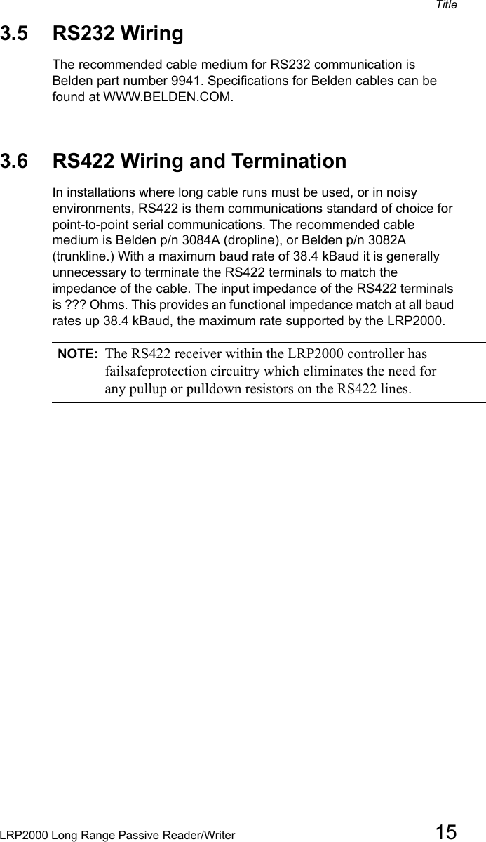 TitleLRP2000 Long Range Passive Reader/Writer 153.5 RS232 WiringThe recommended cable medium for RS232 communication is Belden part number 9941. Specifications for Belden cables can be found at WWW.BELDEN.COM. 3.6 RS422 Wiring and TerminationIn installations where long cable runs must be used, or in noisy environments, RS422 is them communications standard of choice for point-to-point serial communications. The recommended cable medium is Belden p/n 3084A (dropline), or Belden p/n 3082A (trunkline.) With a maximum baud rate of 38.4 kBaud it is generally unnecessary to terminate the RS422 terminals to match the impedance of the cable. The input impedance of the RS422 terminals is ??? Ohms. This provides an functional impedance match at all baud rates up 38.4 kBaud, the maximum rate supported by the LRP2000. NOTE: The RS422 receiver within the LRP2000 controller has failsafeprotection circuitry which eliminates the need for any pullup or pulldown resistors on the RS422 lines.