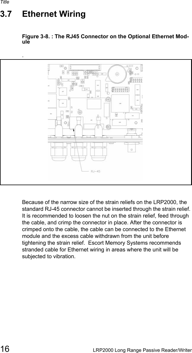 Title16 LRP2000 Long Range Passive Reader/Writer3.7 Ethernet Wiring Figure 3-8. : The RJ45 Connector on the Optional Ethernet Mod-ule.Because of the narrow size of the strain reliefs on the LRP2000, the standard RJ-45 connector cannot be inserted through the strain relief. It is recommended to loosen the nut on the strain relief, feed through the cable, and crimp the connector in place. After the connector is crimped onto the cable, the cable can be connected to the Ethernet module and the excess cable withdrawn from the unit before tightening the strain relief.  Escort Memory Systems recommends stranded cable for Ethernet wiring in areas where the unit will be subjected to vibration. 