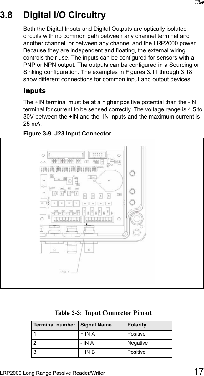 TitleLRP2000 Long Range Passive Reader/Writer 173.8 Digital I/O CircuitryBoth the Digital Inputs and Digital Outputs are optically isolated circuits with no common path between any channel terminal and another channel, or between any channel and the LRP2000 power. Because they are independent and floating, the external wiring controls their use. The inputs can be configured for sensors with a PNP or NPN output. The outputs can be configured in a Sourcing or Sinking configuration. The examples in Figures 3.11 through 3.18 show different connections for common input and output devices. InputsThe +IN terminal must be at a higher positive potential than the -IN terminal for current to be sensed correctly. The voltage range is 4.5 to 30V between the +IN and the -IN inputs and the maximum current is 25 mA. Figure 3-9. J23 Input ConnectorTable 3-3:  Input Connector PinoutTerminal number Signal Name Polarity1+ IN A Positive2- IN A Negative3+ IN B Positive