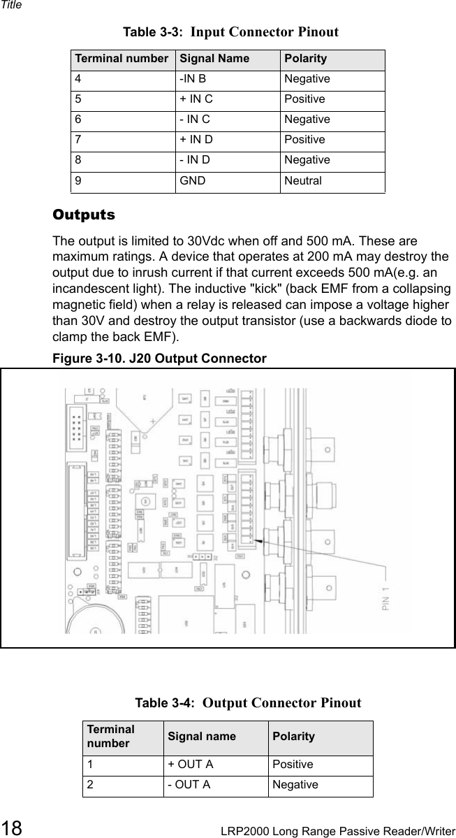 Title18 LRP2000 Long Range Passive Reader/WriterOutputsThe output is limited to 30Vdc when off and 500 mA. These are maximum ratings. A device that operates at 200 mA may destroy the output due to inrush current if that current exceeds 500 mA(e.g. an incandescent light). The inductive &quot;kick&quot; (back EMF from a collapsing magnetic field) when a relay is released can impose a voltage higher than 30V and destroy the output transistor (use a backwards diode to clamp the back EMF). Figure 3-10. J20 Output Connector4-IN B Negative5+ IN C Positive6- IN C Negative7+ IN D Positive8- IN D Negative9GND NeutralTable 3-4:  Output Connector PinoutTerminal number Signal name Polarity1+ OUT A Positive2- OUT A NegativeTable 3-3:  Input Connector PinoutTerminal number Signal Name Polarity