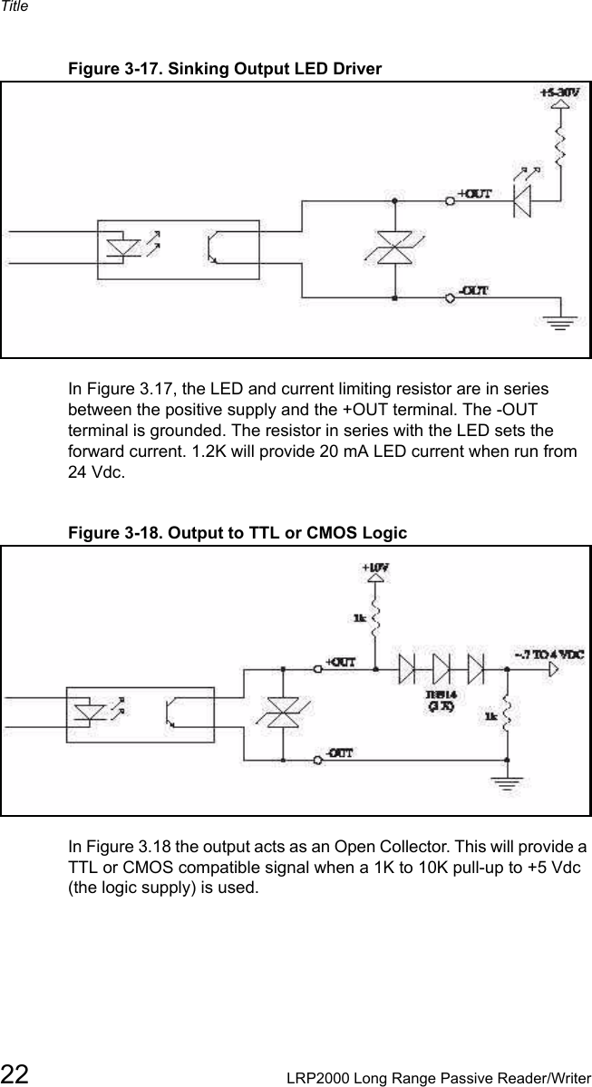 Title22 LRP2000 Long Range Passive Reader/WriterFigure 3-17. Sinking Output LED DriverIn Figure 3.17, the LED and current limiting resistor are in series between the positive supply and the +OUT terminal. The -OUT terminal is grounded. The resistor in series with the LED sets the forward current. 1.2K will provide 20 mA LED current when run from 24 Vdc. Figure 3-18. Output to TTL or CMOS LogicIn Figure 3.18 the output acts as an Open Collector. This will provide a TTL or CMOS compatible signal when a 1K to 10K pull-up to +5 Vdc (the logic supply) is used. 