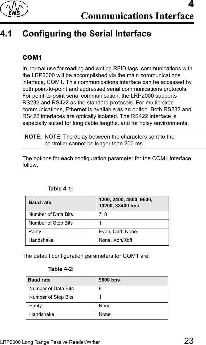 LRP2000 Long Range Passive Reader/Writer 234Communications Interface4.1 Configuring the Serial Interface COM1In normal use for reading and writing RFID tags, communications with the LRP2000 will be accomplished via the main communications interface, COM1. This communications interface can be accessed by both point-to-point and addressed serial communications protocols. For point-to-point serial communication, the LRP2000 supports RS232 and RS422 as the standard protocols. For multiplexed communications, Ethernet is available as an option. Both RS232 and RS422 interfaces are optically isolated. The RS422 interface is especially suited for long cable lengths, and for noisy environments. NOTE: NOTE: The delay between the characters sent to the controller cannot be longer than 200 ms. The options for each configuration parameter for the COM1 interface follow: The default configuration parameters for COM1 are: Table 4-2:  Baud rate 9600 bps Number of Data Bits 8 Number of Stop Bits 1  Parity None Handshake NoneTable 4-1:   Baud rate 1200, 2400, 4800, 9600, 19200, 38400 bps Number of Data Bits 7, 8 Number of Stop Bits 1 Parity Even, Odd, None Handshake None, Xon/Xoff