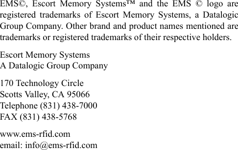 EMS©, Escort Memory Systems™ and the EMS © logo are registered trademarks of Escort Memory Systems, a Datalogic Group Company. Other brand and product names mentioned are trademarks or registered trademarks of their respective holders.Escort Memory Systems A Datalogic Group Company170 Technology Circle Scotts Valley, CA 95066 Telephone (831) 438-7000 FAX (831) 438-5768 www.ems-rfid.com email: info@ems-rfid.com