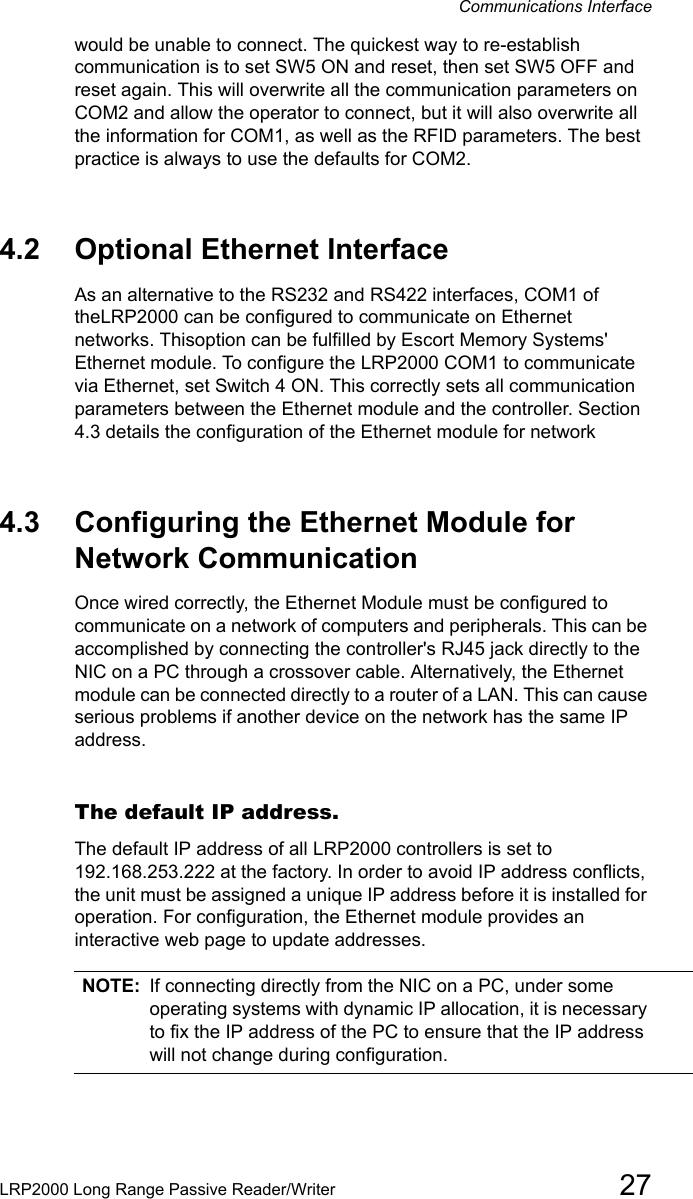 Communications InterfaceLRP2000 Long Range Passive Reader/Writer 27would be unable to connect. The quickest way to re-establish communication is to set SW5 ON and reset, then set SW5 OFF and reset again. This will overwrite all the communication parameters on COM2 and allow the operator to connect, but it will also overwrite all the information for COM1, as well as the RFID parameters. The best practice is always to use the defaults for COM2. 4.2 Optional Ethernet InterfaceAs an alternative to the RS232 and RS422 interfaces, COM1 of theLRP2000 can be configured to communicate on Ethernet networks. Thisoption can be fulfilled by Escort Memory Systems&apos; Ethernet module. To configure the LRP2000 COM1 to communicate via Ethernet, set Switch 4 ON. This correctly sets all communication parameters between the Ethernet module and the controller. Section 4.3 details the configuration of the Ethernet module for network 4.3 Configuring the Ethernet Module for Network Communication Once wired correctly, the Ethernet Module must be configured to communicate on a network of computers and peripherals. This can be accomplished by connecting the controller&apos;s RJ45 jack directly to the NIC on a PC through a crossover cable. Alternatively, the Ethernet module can be connected directly to a router of a LAN. This can cause serious problems if another device on the network has the same IP address. The default IP address.The default IP address of all LRP2000 controllers is set to 192.168.253.222 at the factory. In order to avoid IP address conflicts, the unit must be assigned a unique IP address before it is installed for operation. For configuration, the Ethernet module provides an interactive web page to update addresses. NOTE: If connecting directly from the NIC on a PC, under some operating systems with dynamic IP allocation, it is necessary to fix the IP address of the PC to ensure that the IP address will not change during configuration. 