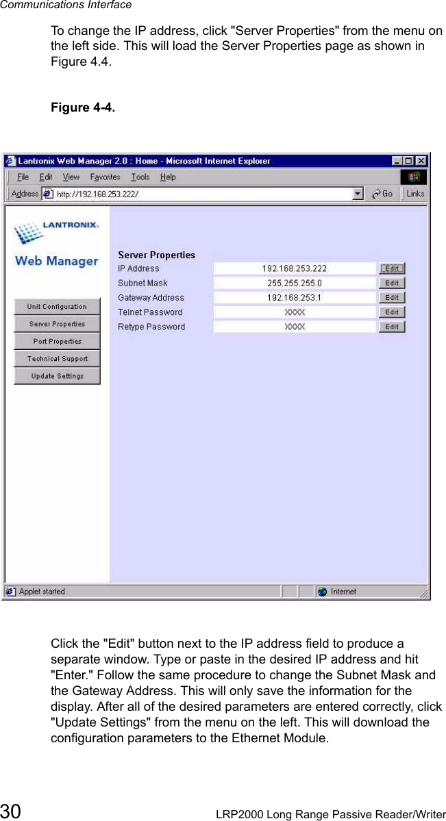 Communications Interface30 LRP2000 Long Range Passive Reader/WriterTo change the IP address, click &quot;Server Properties&quot; from the menu on the left side. This will load the Server Properties page as shown in Figure 4.4. Figure 4-4. Click the &quot;Edit&quot; button next to the IP address field to produce a separate window. Type or paste in the desired IP address and hit &quot;Enter.&quot; Follow the same procedure to change the Subnet Mask and the Gateway Address. This will only save the information for the display. After all of the desired parameters are entered correctly, click &quot;Update Settings&quot; from the menu on the left. This will download the configuration parameters to the Ethernet Module. 