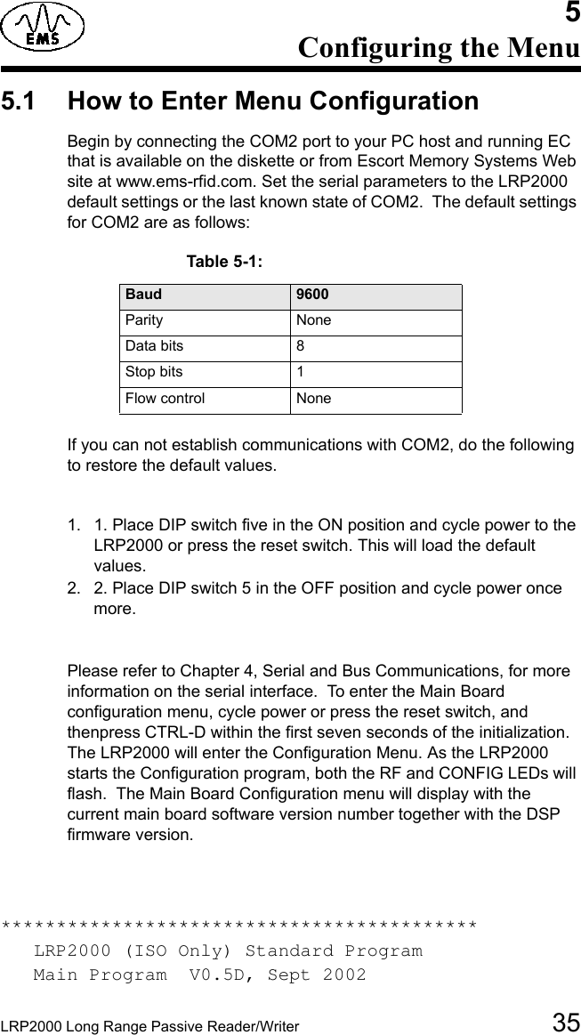 LRP2000 Long Range Passive Reader/Writer 355Configuring the Menu5.1 How to Enter Menu ConfigurationBegin by connecting the COM2 port to your PC host and running EC that is available on the diskette or from Escort Memory Systems Web site at www.ems-rfid.com. Set the serial parameters to the LRP2000 default settings or the last known state of COM2.  The default settings for COM2 are as follows:Table 5-1:  Baud 9600Parity NoneData bits 8Stop bits 1Flow control  NoneIf you can not establish communications with COM2, do the following to restore the default values.1. 1. Place DIP switch five in the ON position and cycle power to the LRP2000 or press the reset switch. This will load the default values.2. 2. Place DIP switch 5 in the OFF position and cycle power once more.Please refer to Chapter 4, Serial and Bus Communications, for more information on the serial interface.  To enter the Main Board configuration menu, cycle power or press the reset switch, and thenpress CTRL-D within the first seven seconds of the initialization. The LRP2000 will enter the Configuration Menu. As the LRP2000 starts the Configuration program, both the RF and CONFIG LEDs will flash.  The Main Board Configuration menu will display with the current main board software version number together with the DSP firmware version.*******************************************   LRP2000 (ISO Only) Standard Program   Main Program  V0.5D, Sept 2002